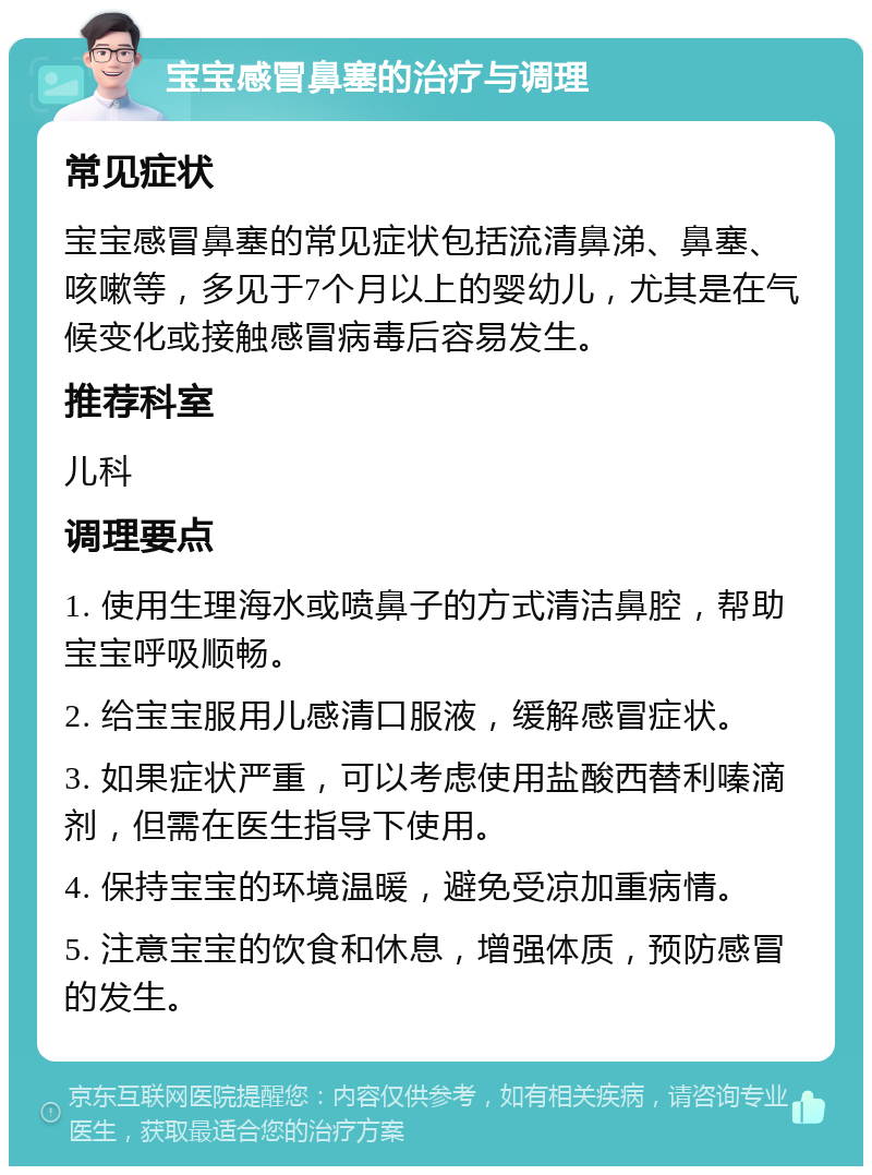 宝宝感冒鼻塞的治疗与调理 常见症状 宝宝感冒鼻塞的常见症状包括流清鼻涕、鼻塞、咳嗽等，多见于7个月以上的婴幼儿，尤其是在气候变化或接触感冒病毒后容易发生。 推荐科室 儿科 调理要点 1. 使用生理海水或喷鼻子的方式清洁鼻腔，帮助宝宝呼吸顺畅。 2. 给宝宝服用儿感清口服液，缓解感冒症状。 3. 如果症状严重，可以考虑使用盐酸西替利嗪滴剂，但需在医生指导下使用。 4. 保持宝宝的环境温暖，避免受凉加重病情。 5. 注意宝宝的饮食和休息，增强体质，预防感冒的发生。