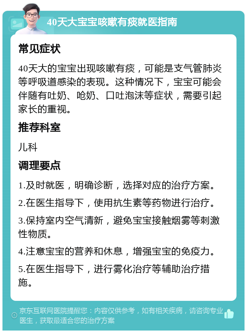 40天大宝宝咳嗽有痰就医指南 常见症状 40天大的宝宝出现咳嗽有痰，可能是支气管肺炎等呼吸道感染的表现。这种情况下，宝宝可能会伴随有吐奶、呛奶、口吐泡沫等症状，需要引起家长的重视。 推荐科室 儿科 调理要点 1.及时就医，明确诊断，选择对应的治疗方案。 2.在医生指导下，使用抗生素等药物进行治疗。 3.保持室内空气清新，避免宝宝接触烟雾等刺激性物质。 4.注意宝宝的营养和休息，增强宝宝的免疫力。 5.在医生指导下，进行雾化治疗等辅助治疗措施。