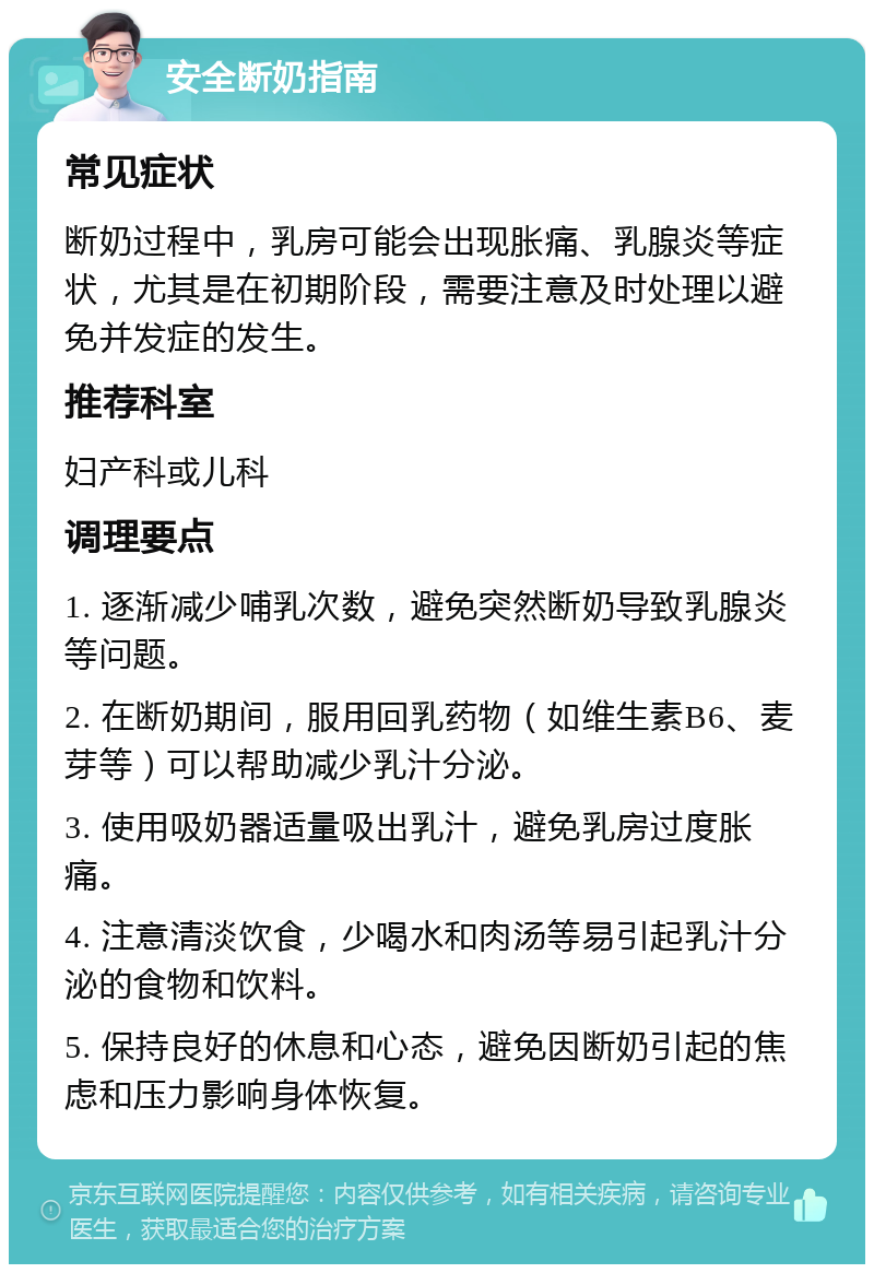 安全断奶指南 常见症状 断奶过程中，乳房可能会出现胀痛、乳腺炎等症状，尤其是在初期阶段，需要注意及时处理以避免并发症的发生。 推荐科室 妇产科或儿科 调理要点 1. 逐渐减少哺乳次数，避免突然断奶导致乳腺炎等问题。 2. 在断奶期间，服用回乳药物（如维生素B6、麦芽等）可以帮助减少乳汁分泌。 3. 使用吸奶器适量吸出乳汁，避免乳房过度胀痛。 4. 注意清淡饮食，少喝水和肉汤等易引起乳汁分泌的食物和饮料。 5. 保持良好的休息和心态，避免因断奶引起的焦虑和压力影响身体恢复。