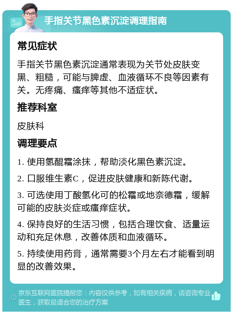 手指关节黑色素沉淀调理指南 常见症状 手指关节黑色素沉淀通常表现为关节处皮肤变黑、粗糙，可能与脾虚、血液循环不良等因素有关。无疼痛、瘙痒等其他不适症状。 推荐科室 皮肤科 调理要点 1. 使用氢醌霜涂抹，帮助淡化黑色素沉淀。 2. 口服维生素C，促进皮肤健康和新陈代谢。 3. 可选使用丁酸氢化可的松霜或地奈德霜，缓解可能的皮肤炎症或瘙痒症状。 4. 保持良好的生活习惯，包括合理饮食、适量运动和充足休息，改善体质和血液循环。 5. 持续使用药膏，通常需要3个月左右才能看到明显的改善效果。