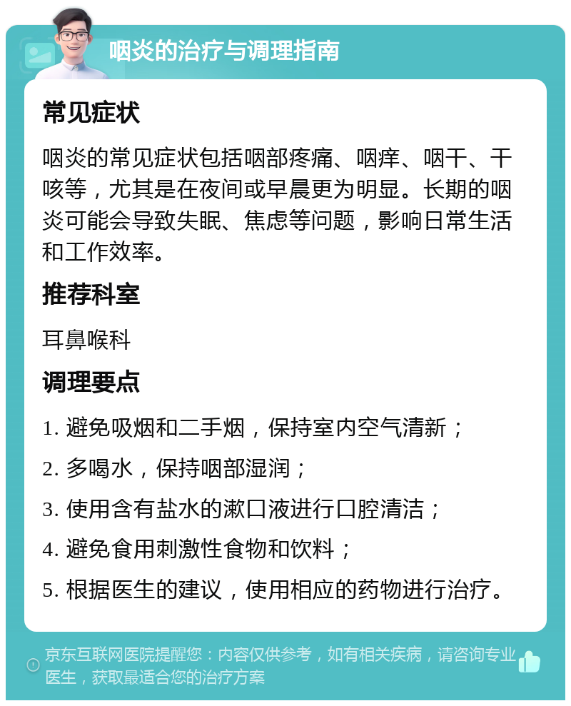 咽炎的治疗与调理指南 常见症状 咽炎的常见症状包括咽部疼痛、咽痒、咽干、干咳等，尤其是在夜间或早晨更为明显。长期的咽炎可能会导致失眠、焦虑等问题，影响日常生活和工作效率。 推荐科室 耳鼻喉科 调理要点 1. 避免吸烟和二手烟，保持室内空气清新； 2. 多喝水，保持咽部湿润； 3. 使用含有盐水的漱口液进行口腔清洁； 4. 避免食用刺激性食物和饮料； 5. 根据医生的建议，使用相应的药物进行治疗。