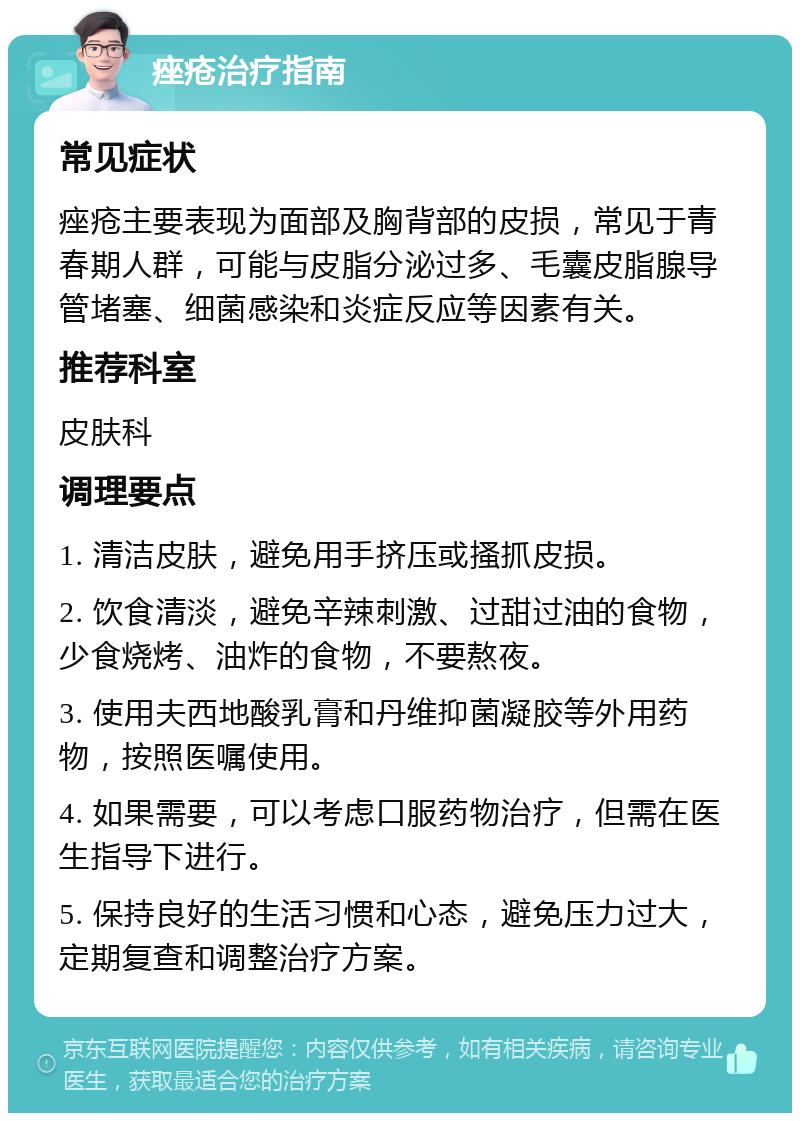 痤疮治疗指南 常见症状 痤疮主要表现为面部及胸背部的皮损，常见于青春期人群，可能与皮脂分泌过多、毛囊皮脂腺导管堵塞、细菌感染和炎症反应等因素有关。 推荐科室 皮肤科 调理要点 1. 清洁皮肤，避免用手挤压或搔抓皮损。 2. 饮食清淡，避免辛辣刺激、过甜过油的食物，少食烧烤、油炸的食物，不要熬夜。 3. 使用夫西地酸乳膏和丹维抑菌凝胶等外用药物，按照医嘱使用。 4. 如果需要，可以考虑口服药物治疗，但需在医生指导下进行。 5. 保持良好的生活习惯和心态，避免压力过大，定期复查和调整治疗方案。