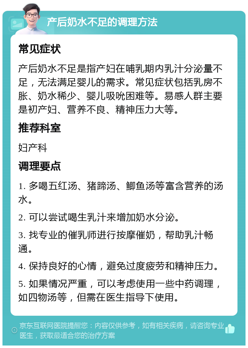 产后奶水不足的调理方法 常见症状 产后奶水不足是指产妇在哺乳期内乳汁分泌量不足，无法满足婴儿的需求。常见症状包括乳房不胀、奶水稀少、婴儿吸吮困难等。易感人群主要是初产妇、营养不良、精神压力大等。 推荐科室 妇产科 调理要点 1. 多喝五红汤、猪蹄汤、鲫鱼汤等富含营养的汤水。 2. 可以尝试喝生乳汁来增加奶水分泌。 3. 找专业的催乳师进行按摩催奶，帮助乳汁畅通。 4. 保持良好的心情，避免过度疲劳和精神压力。 5. 如果情况严重，可以考虑使用一些中药调理，如四物汤等，但需在医生指导下使用。