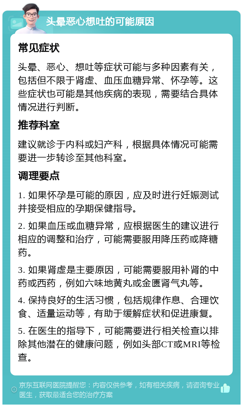 头晕恶心想吐的可能原因 常见症状 头晕、恶心、想吐等症状可能与多种因素有关，包括但不限于肾虚、血压血糖异常、怀孕等。这些症状也可能是其他疾病的表现，需要结合具体情况进行判断。 推荐科室 建议就诊于内科或妇产科，根据具体情况可能需要进一步转诊至其他科室。 调理要点 1. 如果怀孕是可能的原因，应及时进行妊娠测试并接受相应的孕期保健指导。 2. 如果血压或血糖异常，应根据医生的建议进行相应的调整和治疗，可能需要服用降压药或降糖药。 3. 如果肾虚是主要原因，可能需要服用补肾的中药或西药，例如六味地黄丸或金匮肾气丸等。 4. 保持良好的生活习惯，包括规律作息、合理饮食、适量运动等，有助于缓解症状和促进康复。 5. 在医生的指导下，可能需要进行相关检查以排除其他潜在的健康问题，例如头部CT或MRI等检查。