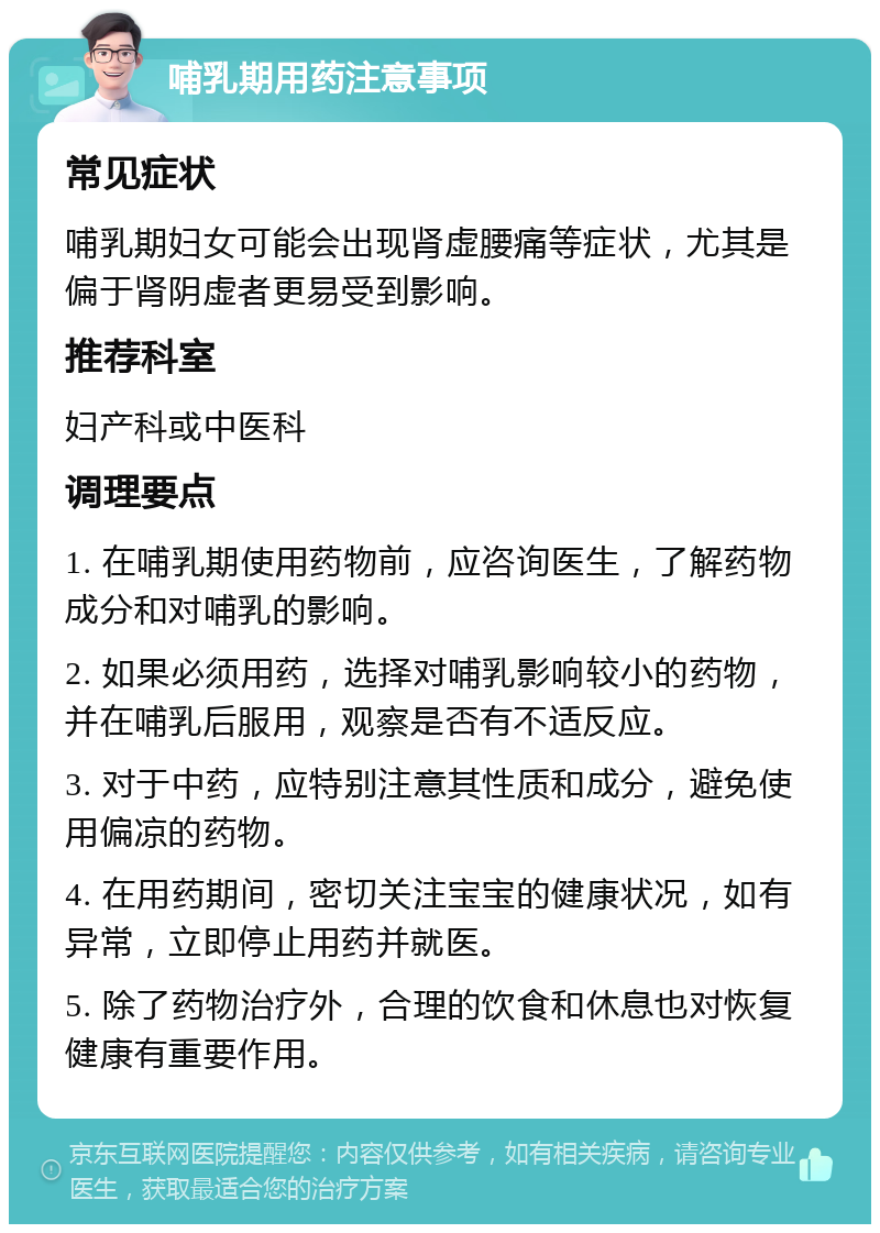 哺乳期用药注意事项 常见症状 哺乳期妇女可能会出现肾虚腰痛等症状，尤其是偏于肾阴虚者更易受到影响。 推荐科室 妇产科或中医科 调理要点 1. 在哺乳期使用药物前，应咨询医生，了解药物成分和对哺乳的影响。 2. 如果必须用药，选择对哺乳影响较小的药物，并在哺乳后服用，观察是否有不适反应。 3. 对于中药，应特别注意其性质和成分，避免使用偏凉的药物。 4. 在用药期间，密切关注宝宝的健康状况，如有异常，立即停止用药并就医。 5. 除了药物治疗外，合理的饮食和休息也对恢复健康有重要作用。