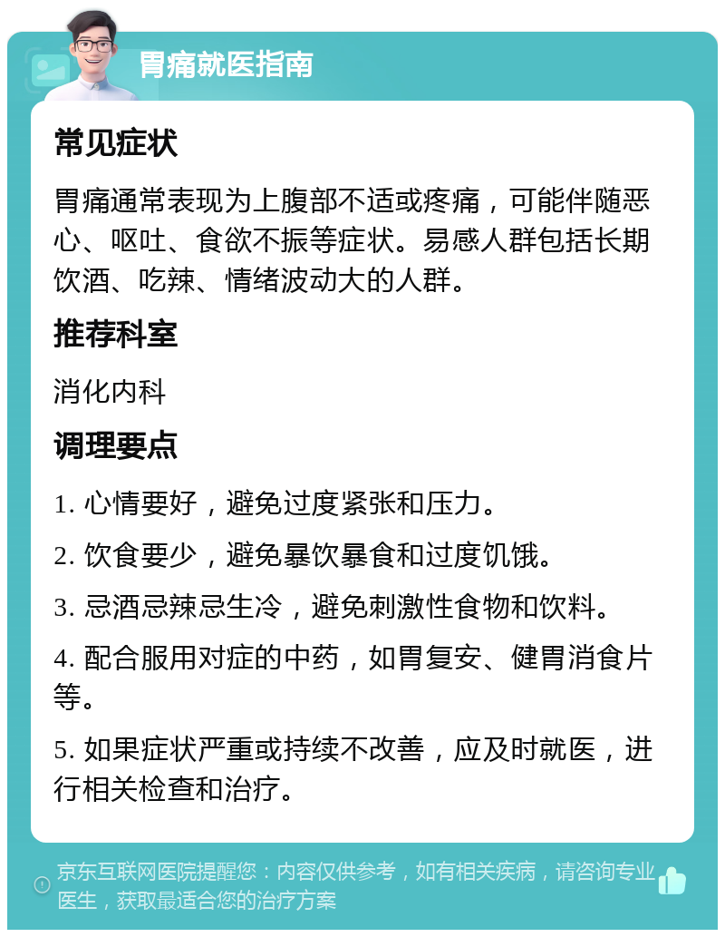 胃痛就医指南 常见症状 胃痛通常表现为上腹部不适或疼痛，可能伴随恶心、呕吐、食欲不振等症状。易感人群包括长期饮酒、吃辣、情绪波动大的人群。 推荐科室 消化内科 调理要点 1. 心情要好，避免过度紧张和压力。 2. 饮食要少，避免暴饮暴食和过度饥饿。 3. 忌酒忌辣忌生冷，避免刺激性食物和饮料。 4. 配合服用对症的中药，如胃复安、健胃消食片等。 5. 如果症状严重或持续不改善，应及时就医，进行相关检查和治疗。