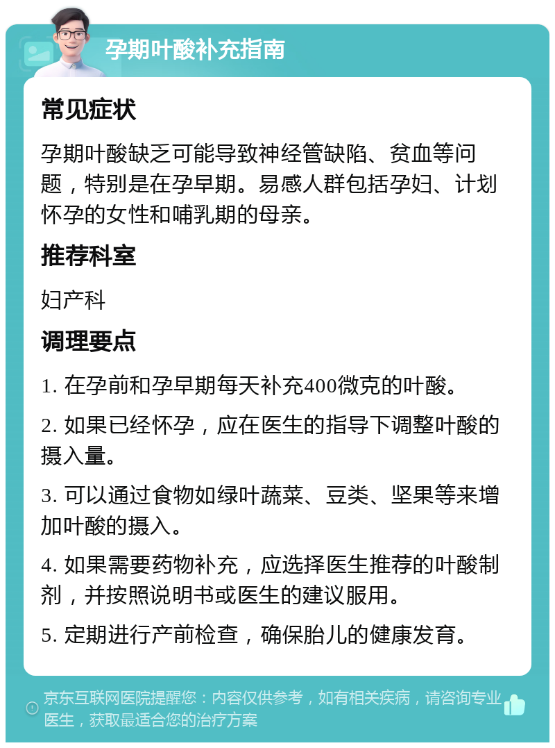 孕期叶酸补充指南 常见症状 孕期叶酸缺乏可能导致神经管缺陷、贫血等问题，特别是在孕早期。易感人群包括孕妇、计划怀孕的女性和哺乳期的母亲。 推荐科室 妇产科 调理要点 1. 在孕前和孕早期每天补充400微克的叶酸。 2. 如果已经怀孕，应在医生的指导下调整叶酸的摄入量。 3. 可以通过食物如绿叶蔬菜、豆类、坚果等来增加叶酸的摄入。 4. 如果需要药物补充，应选择医生推荐的叶酸制剂，并按照说明书或医生的建议服用。 5. 定期进行产前检查，确保胎儿的健康发育。