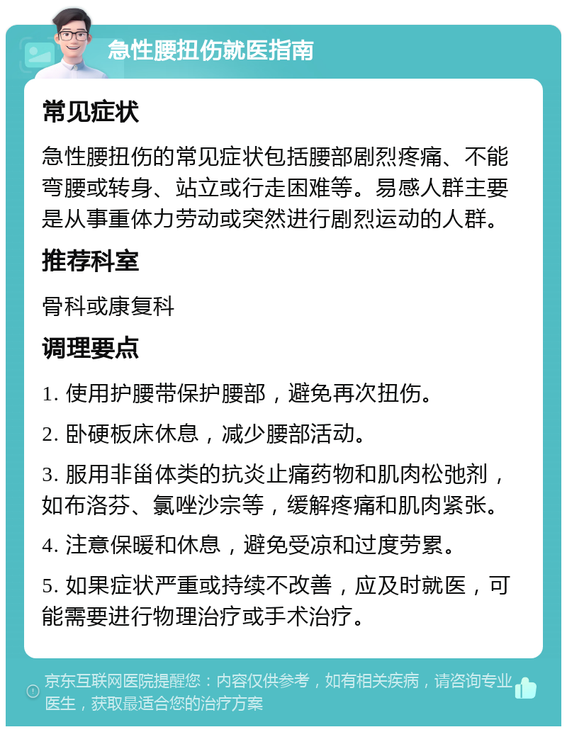 急性腰扭伤就医指南 常见症状 急性腰扭伤的常见症状包括腰部剧烈疼痛、不能弯腰或转身、站立或行走困难等。易感人群主要是从事重体力劳动或突然进行剧烈运动的人群。 推荐科室 骨科或康复科 调理要点 1. 使用护腰带保护腰部，避免再次扭伤。 2. 卧硬板床休息，减少腰部活动。 3. 服用非甾体类的抗炎止痛药物和肌肉松弛剂，如布洛芬、氯唑沙宗等，缓解疼痛和肌肉紧张。 4. 注意保暖和休息，避免受凉和过度劳累。 5. 如果症状严重或持续不改善，应及时就医，可能需要进行物理治疗或手术治疗。