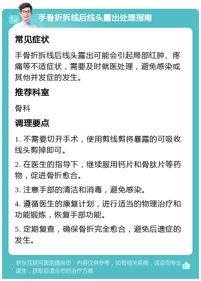 手骨折拆线后线头露出处理指南 常见症状 手骨折拆线后线头露出可能会引起局部红肿、疼痛等不适症状，需要及时就医处理，避免感染或其他并发症的发生。 推荐科室 骨科 调理要点 1. 不需要切开手术，使用剪线剪将暴露的可吸收线头剪掉即可。 2. 在医生的指导下，继续服用钙片和骨肽片等药物，促进骨折愈合。 3. 注意手部的清洁和消毒，避免感染。 4. 遵循医生的康复计划，进行适当的物理治疗和功能锻炼，恢复手部功能。 5. 定期复查，确保骨折完全愈合，避免后遗症的发生。