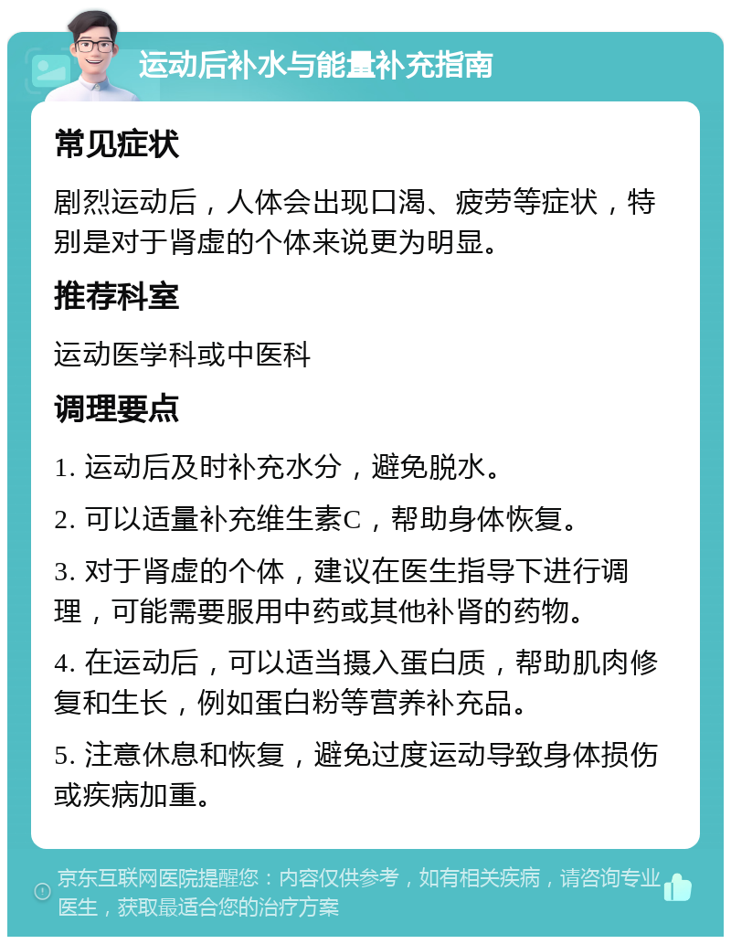 运动后补水与能量补充指南 常见症状 剧烈运动后，人体会出现口渴、疲劳等症状，特别是对于肾虚的个体来说更为明显。 推荐科室 运动医学科或中医科 调理要点 1. 运动后及时补充水分，避免脱水。 2. 可以适量补充维生素C，帮助身体恢复。 3. 对于肾虚的个体，建议在医生指导下进行调理，可能需要服用中药或其他补肾的药物。 4. 在运动后，可以适当摄入蛋白质，帮助肌肉修复和生长，例如蛋白粉等营养补充品。 5. 注意休息和恢复，避免过度运动导致身体损伤或疾病加重。