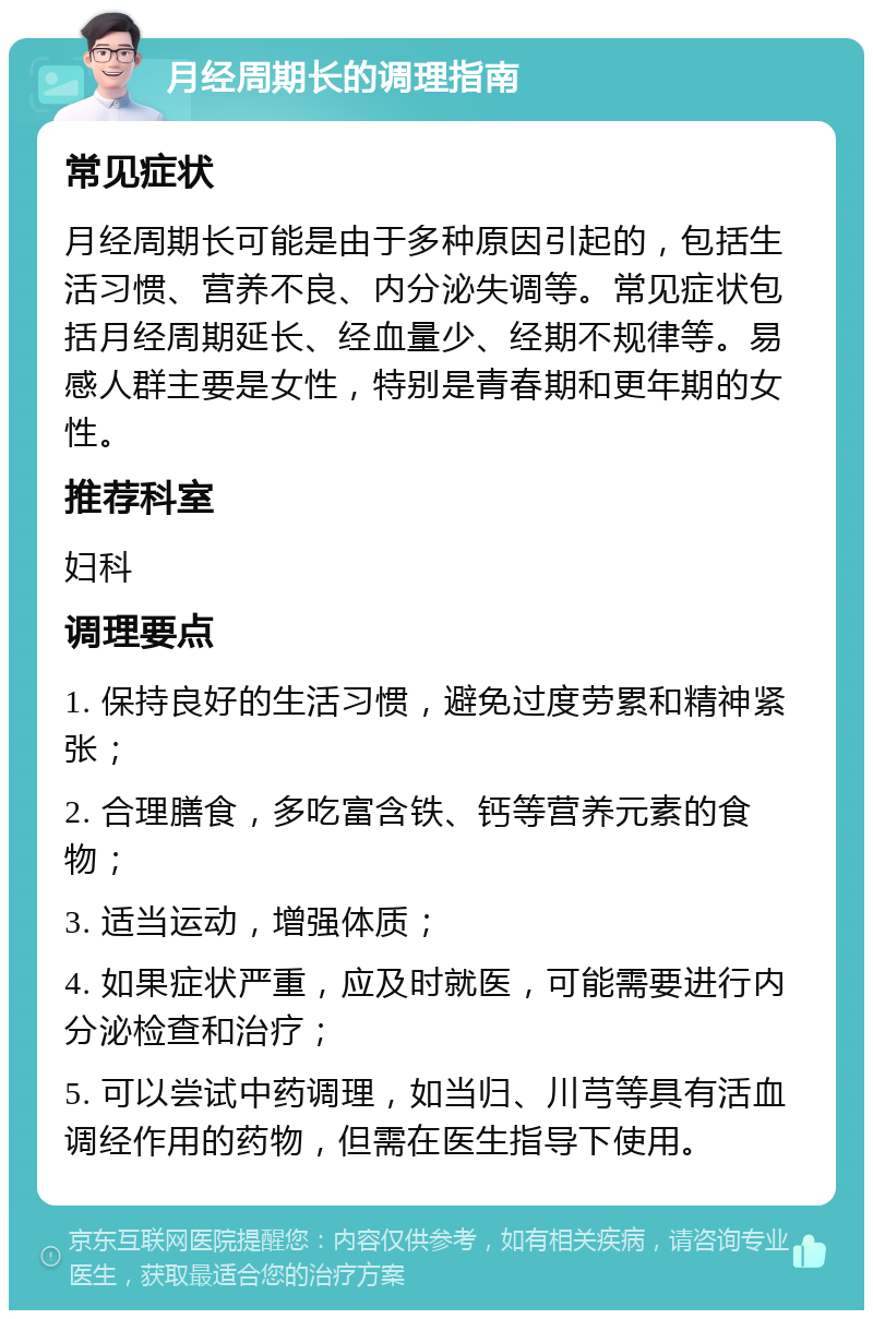 月经周期长的调理指南 常见症状 月经周期长可能是由于多种原因引起的，包括生活习惯、营养不良、内分泌失调等。常见症状包括月经周期延长、经血量少、经期不规律等。易感人群主要是女性，特别是青春期和更年期的女性。 推荐科室 妇科 调理要点 1. 保持良好的生活习惯，避免过度劳累和精神紧张； 2. 合理膳食，多吃富含铁、钙等营养元素的食物； 3. 适当运动，增强体质； 4. 如果症状严重，应及时就医，可能需要进行内分泌检查和治疗； 5. 可以尝试中药调理，如当归、川芎等具有活血调经作用的药物，但需在医生指导下使用。