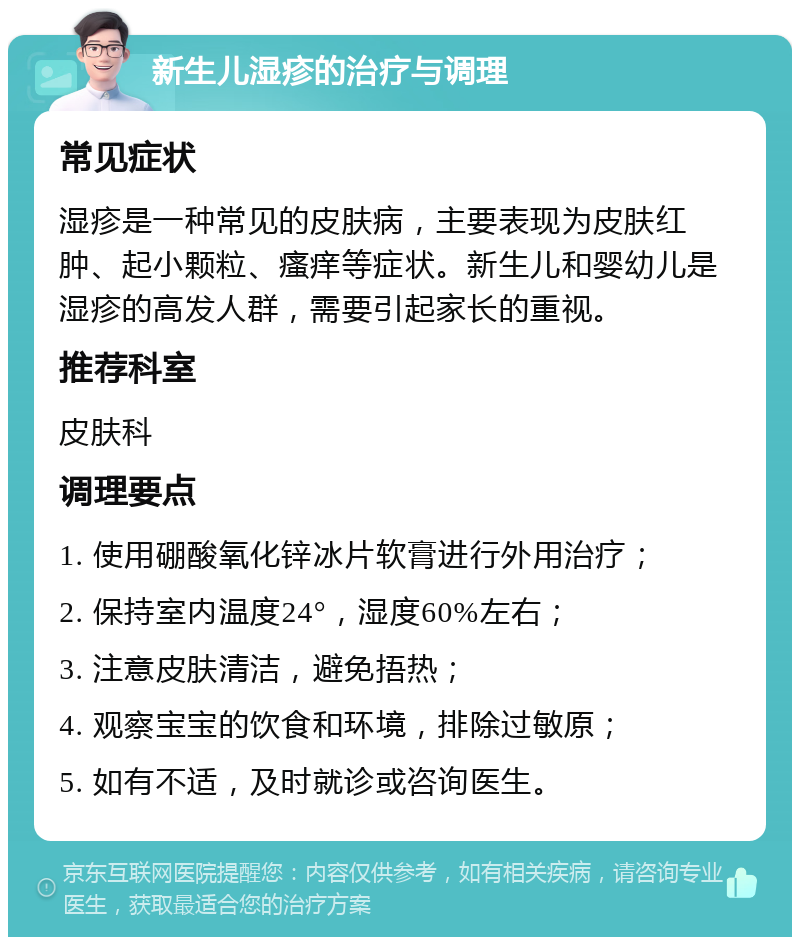 新生儿湿疹的治疗与调理 常见症状 湿疹是一种常见的皮肤病，主要表现为皮肤红肿、起小颗粒、瘙痒等症状。新生儿和婴幼儿是湿疹的高发人群，需要引起家长的重视。 推荐科室 皮肤科 调理要点 1. 使用硼酸氧化锌冰片软膏进行外用治疗； 2. 保持室内温度24°，湿度60%左右； 3. 注意皮肤清洁，避免捂热； 4. 观察宝宝的饮食和环境，排除过敏原； 5. 如有不适，及时就诊或咨询医生。