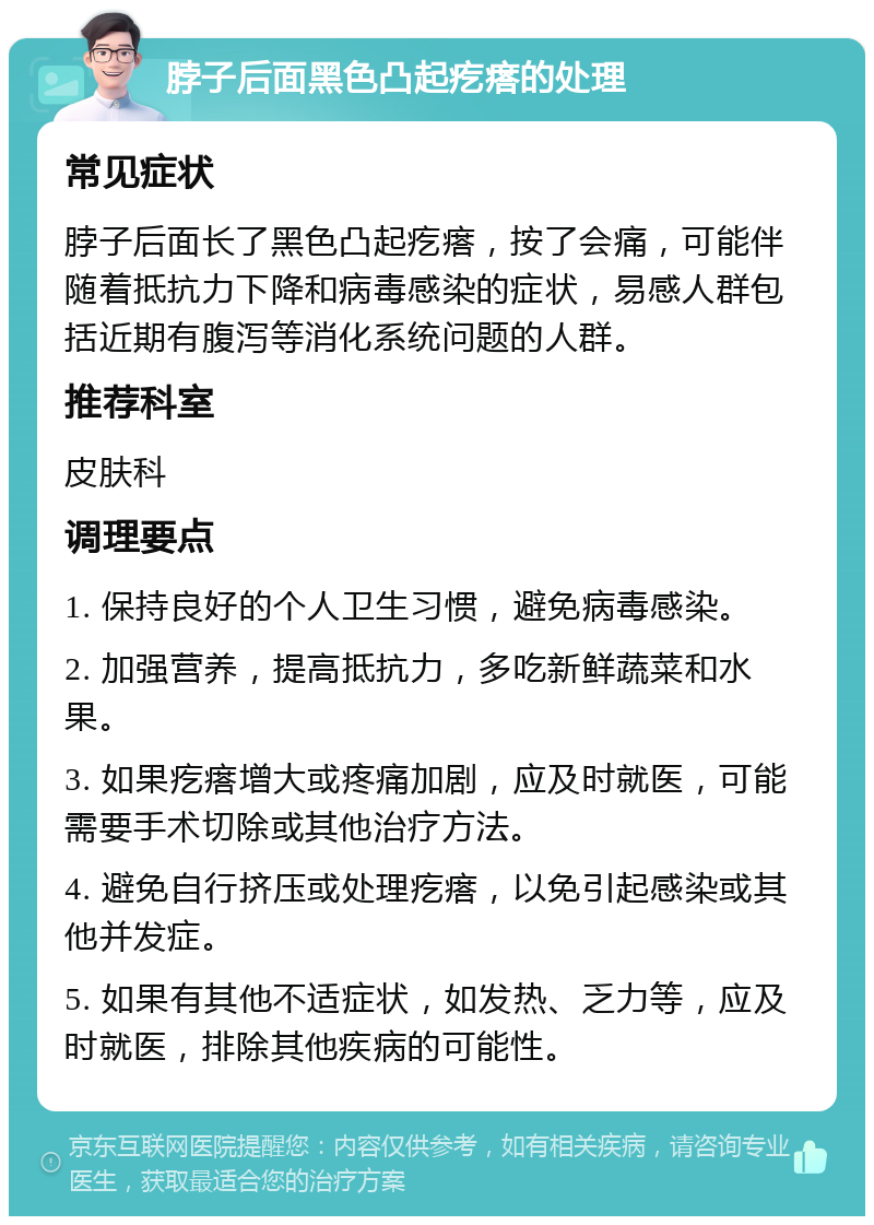 脖子后面黑色凸起疙瘩的处理 常见症状 脖子后面长了黑色凸起疙瘩，按了会痛，可能伴随着抵抗力下降和病毒感染的症状，易感人群包括近期有腹泻等消化系统问题的人群。 推荐科室 皮肤科 调理要点 1. 保持良好的个人卫生习惯，避免病毒感染。 2. 加强营养，提高抵抗力，多吃新鲜蔬菜和水果。 3. 如果疙瘩增大或疼痛加剧，应及时就医，可能需要手术切除或其他治疗方法。 4. 避免自行挤压或处理疙瘩，以免引起感染或其他并发症。 5. 如果有其他不适症状，如发热、乏力等，应及时就医，排除其他疾病的可能性。