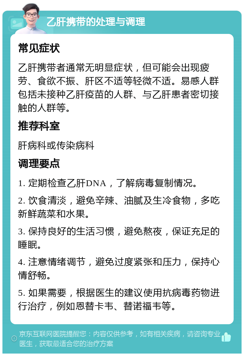 乙肝携带的处理与调理 常见症状 乙肝携带者通常无明显症状，但可能会出现疲劳、食欲不振、肝区不适等轻微不适。易感人群包括未接种乙肝疫苗的人群、与乙肝患者密切接触的人群等。 推荐科室 肝病科或传染病科 调理要点 1. 定期检查乙肝DNA，了解病毒复制情况。 2. 饮食清淡，避免辛辣、油腻及生冷食物，多吃新鲜蔬菜和水果。 3. 保持良好的生活习惯，避免熬夜，保证充足的睡眠。 4. 注意情绪调节，避免过度紧张和压力，保持心情舒畅。 5. 如果需要，根据医生的建议使用抗病毒药物进行治疗，例如恩替卡韦、替诺福韦等。