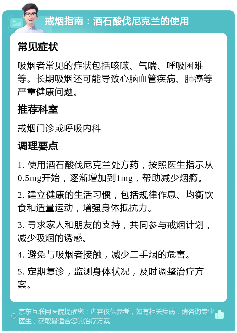 戒烟指南：酒石酸伐尼克兰的使用 常见症状 吸烟者常见的症状包括咳嗽、气喘、呼吸困难等。长期吸烟还可能导致心脑血管疾病、肺癌等严重健康问题。 推荐科室 戒烟门诊或呼吸内科 调理要点 1. 使用酒石酸伐尼克兰处方药，按照医生指示从0.5mg开始，逐渐增加到1mg，帮助减少烟瘾。 2. 建立健康的生活习惯，包括规律作息、均衡饮食和适量运动，增强身体抵抗力。 3. 寻求家人和朋友的支持，共同参与戒烟计划，减少吸烟的诱惑。 4. 避免与吸烟者接触，减少二手烟的危害。 5. 定期复诊，监测身体状况，及时调整治疗方案。