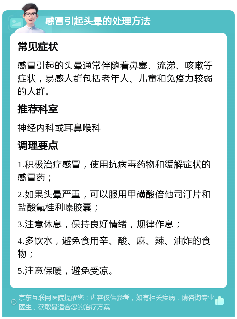 感冒引起头晕的处理方法 常见症状 感冒引起的头晕通常伴随着鼻塞、流涕、咳嗽等症状，易感人群包括老年人、儿童和免疫力较弱的人群。 推荐科室 神经内科或耳鼻喉科 调理要点 1.积极治疗感冒，使用抗病毒药物和缓解症状的感冒药； 2.如果头晕严重，可以服用甲磺酸倍他司汀片和盐酸氟桂利嗪胶囊； 3.注意休息，保持良好情绪，规律作息； 4.多饮水，避免食用辛、酸、麻、辣、油炸的食物； 5.注意保暖，避免受凉。