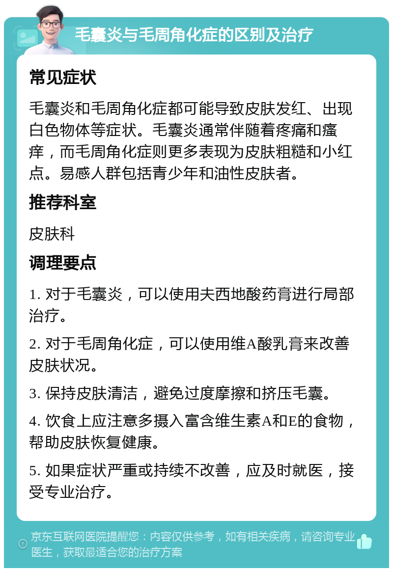 毛囊炎与毛周角化症的区别及治疗 常见症状 毛囊炎和毛周角化症都可能导致皮肤发红、出现白色物体等症状。毛囊炎通常伴随着疼痛和瘙痒，而毛周角化症则更多表现为皮肤粗糙和小红点。易感人群包括青少年和油性皮肤者。 推荐科室 皮肤科 调理要点 1. 对于毛囊炎，可以使用夫西地酸药膏进行局部治疗。 2. 对于毛周角化症，可以使用维A酸乳膏来改善皮肤状况。 3. 保持皮肤清洁，避免过度摩擦和挤压毛囊。 4. 饮食上应注意多摄入富含维生素A和E的食物，帮助皮肤恢复健康。 5. 如果症状严重或持续不改善，应及时就医，接受专业治疗。