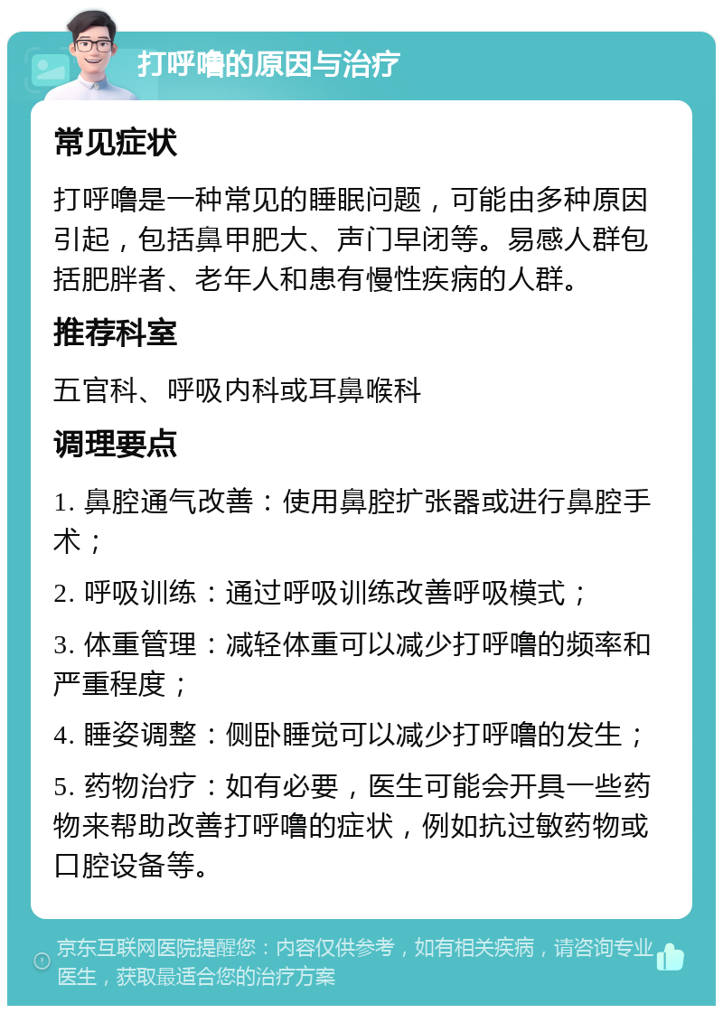 打呼噜的原因与治疗 常见症状 打呼噜是一种常见的睡眠问题，可能由多种原因引起，包括鼻甲肥大、声门早闭等。易感人群包括肥胖者、老年人和患有慢性疾病的人群。 推荐科室 五官科、呼吸内科或耳鼻喉科 调理要点 1. 鼻腔通气改善：使用鼻腔扩张器或进行鼻腔手术； 2. 呼吸训练：通过呼吸训练改善呼吸模式； 3. 体重管理：减轻体重可以减少打呼噜的频率和严重程度； 4. 睡姿调整：侧卧睡觉可以减少打呼噜的发生； 5. 药物治疗：如有必要，医生可能会开具一些药物来帮助改善打呼噜的症状，例如抗过敏药物或口腔设备等。