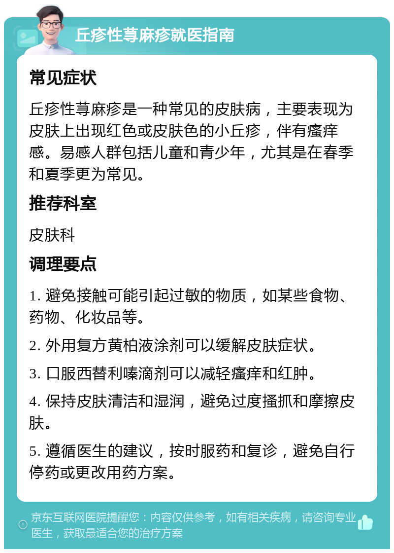 丘疹性荨麻疹就医指南 常见症状 丘疹性荨麻疹是一种常见的皮肤病，主要表现为皮肤上出现红色或皮肤色的小丘疹，伴有瘙痒感。易感人群包括儿童和青少年，尤其是在春季和夏季更为常见。 推荐科室 皮肤科 调理要点 1. 避免接触可能引起过敏的物质，如某些食物、药物、化妆品等。 2. 外用复方黄柏液涂剂可以缓解皮肤症状。 3. 口服西替利嗪滴剂可以减轻瘙痒和红肿。 4. 保持皮肤清洁和湿润，避免过度搔抓和摩擦皮肤。 5. 遵循医生的建议，按时服药和复诊，避免自行停药或更改用药方案。