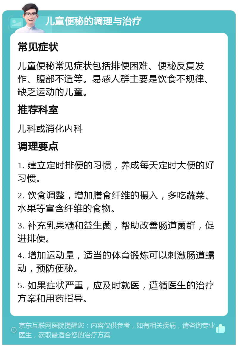 儿童便秘的调理与治疗 常见症状 儿童便秘常见症状包括排便困难、便秘反复发作、腹部不适等。易感人群主要是饮食不规律、缺乏运动的儿童。 推荐科室 儿科或消化内科 调理要点 1. 建立定时排便的习惯，养成每天定时大便的好习惯。 2. 饮食调整，增加膳食纤维的摄入，多吃蔬菜、水果等富含纤维的食物。 3. 补充乳果糖和益生菌，帮助改善肠道菌群，促进排便。 4. 增加运动量，适当的体育锻炼可以刺激肠道蠕动，预防便秘。 5. 如果症状严重，应及时就医，遵循医生的治疗方案和用药指导。