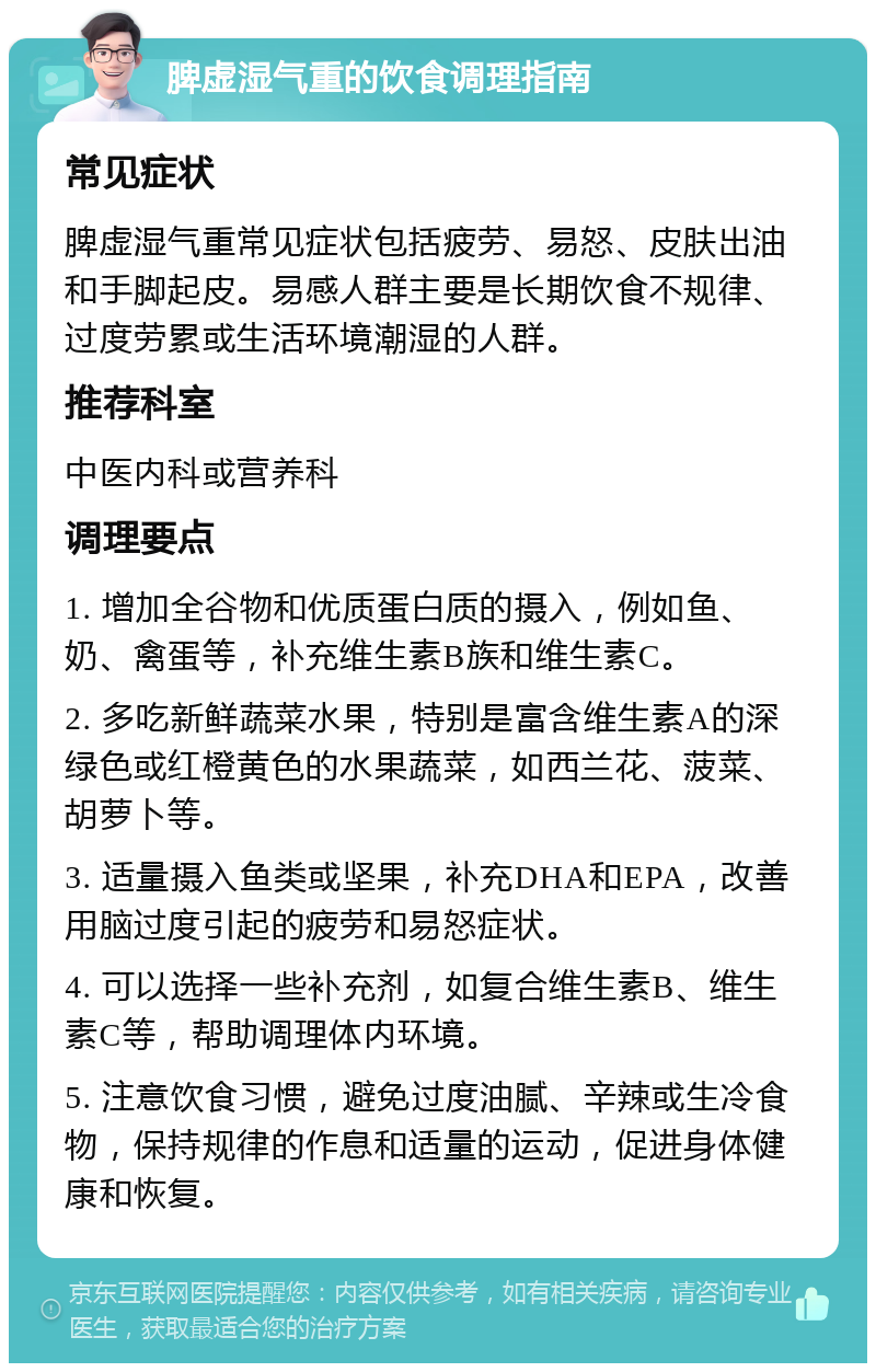 脾虚湿气重的饮食调理指南 常见症状 脾虚湿气重常见症状包括疲劳、易怒、皮肤出油和手脚起皮。易感人群主要是长期饮食不规律、过度劳累或生活环境潮湿的人群。 推荐科室 中医内科或营养科 调理要点 1. 增加全谷物和优质蛋白质的摄入，例如鱼、奶、禽蛋等，补充维生素B族和维生素C。 2. 多吃新鲜蔬菜水果，特别是富含维生素A的深绿色或红橙黄色的水果蔬菜，如西兰花、菠菜、胡萝卜等。 3. 适量摄入鱼类或坚果，补充DHA和EPA，改善用脑过度引起的疲劳和易怒症状。 4. 可以选择一些补充剂，如复合维生素B、维生素C等，帮助调理体内环境。 5. 注意饮食习惯，避免过度油腻、辛辣或生冷食物，保持规律的作息和适量的运动，促进身体健康和恢复。