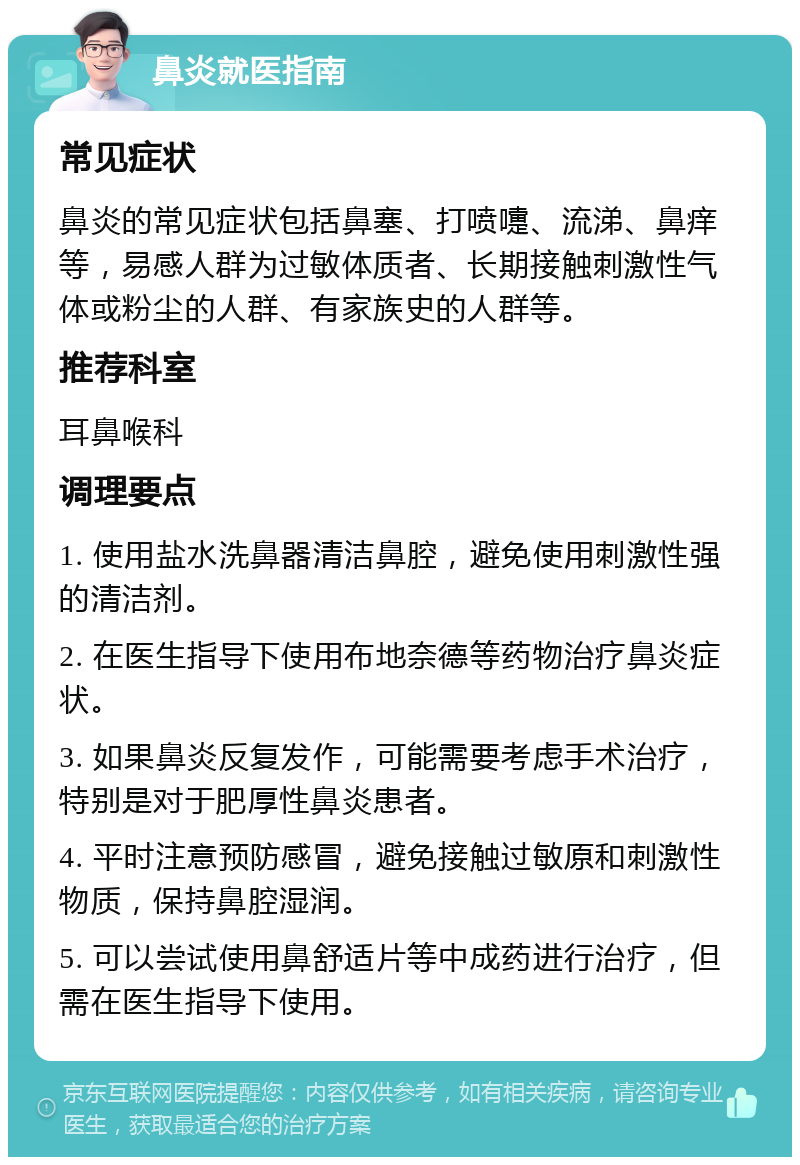 鼻炎就医指南 常见症状 鼻炎的常见症状包括鼻塞、打喷嚏、流涕、鼻痒等，易感人群为过敏体质者、长期接触刺激性气体或粉尘的人群、有家族史的人群等。 推荐科室 耳鼻喉科 调理要点 1. 使用盐水洗鼻器清洁鼻腔，避免使用刺激性强的清洁剂。 2. 在医生指导下使用布地奈德等药物治疗鼻炎症状。 3. 如果鼻炎反复发作，可能需要考虑手术治疗，特别是对于肥厚性鼻炎患者。 4. 平时注意预防感冒，避免接触过敏原和刺激性物质，保持鼻腔湿润。 5. 可以尝试使用鼻舒适片等中成药进行治疗，但需在医生指导下使用。