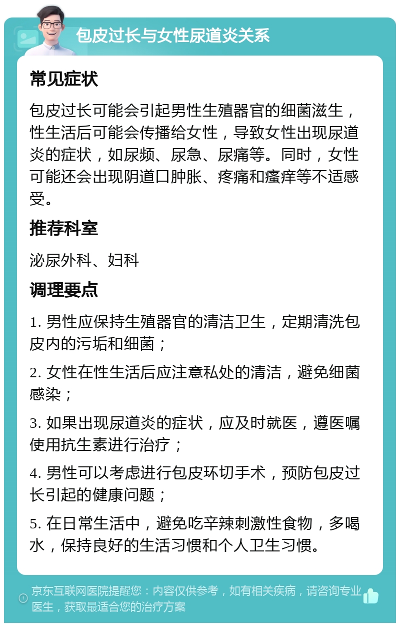 包皮过长与女性尿道炎关系 常见症状 包皮过长可能会引起男性生殖器官的细菌滋生，性生活后可能会传播给女性，导致女性出现尿道炎的症状，如尿频、尿急、尿痛等。同时，女性可能还会出现阴道口肿胀、疼痛和瘙痒等不适感受。 推荐科室 泌尿外科、妇科 调理要点 1. 男性应保持生殖器官的清洁卫生，定期清洗包皮内的污垢和细菌； 2. 女性在性生活后应注意私处的清洁，避免细菌感染； 3. 如果出现尿道炎的症状，应及时就医，遵医嘱使用抗生素进行治疗； 4. 男性可以考虑进行包皮环切手术，预防包皮过长引起的健康问题； 5. 在日常生活中，避免吃辛辣刺激性食物，多喝水，保持良好的生活习惯和个人卫生习惯。