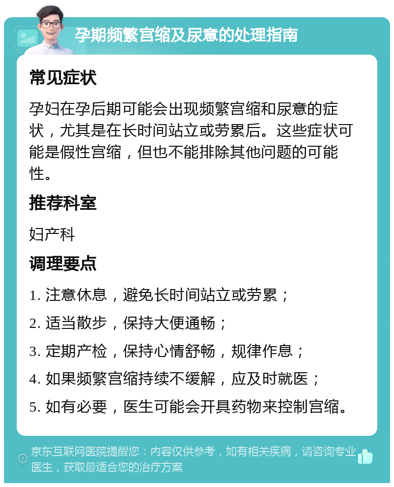 孕期频繁宫缩及尿意的处理指南 常见症状 孕妇在孕后期可能会出现频繁宫缩和尿意的症状，尤其是在长时间站立或劳累后。这些症状可能是假性宫缩，但也不能排除其他问题的可能性。 推荐科室 妇产科 调理要点 1. 注意休息，避免长时间站立或劳累； 2. 适当散步，保持大便通畅； 3. 定期产检，保持心情舒畅，规律作息； 4. 如果频繁宫缩持续不缓解，应及时就医； 5. 如有必要，医生可能会开具药物来控制宫缩。