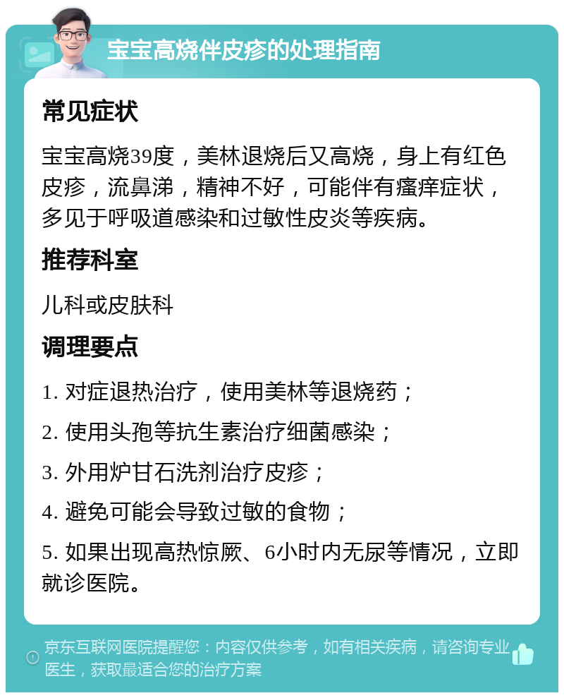 宝宝高烧伴皮疹的处理指南 常见症状 宝宝高烧39度，美林退烧后又高烧，身上有红色皮疹，流鼻涕，精神不好，可能伴有瘙痒症状，多见于呼吸道感染和过敏性皮炎等疾病。 推荐科室 儿科或皮肤科 调理要点 1. 对症退热治疗，使用美林等退烧药； 2. 使用头孢等抗生素治疗细菌感染； 3. 外用炉甘石洗剂治疗皮疹； 4. 避免可能会导致过敏的食物； 5. 如果出现高热惊厥、6小时内无尿等情况，立即就诊医院。