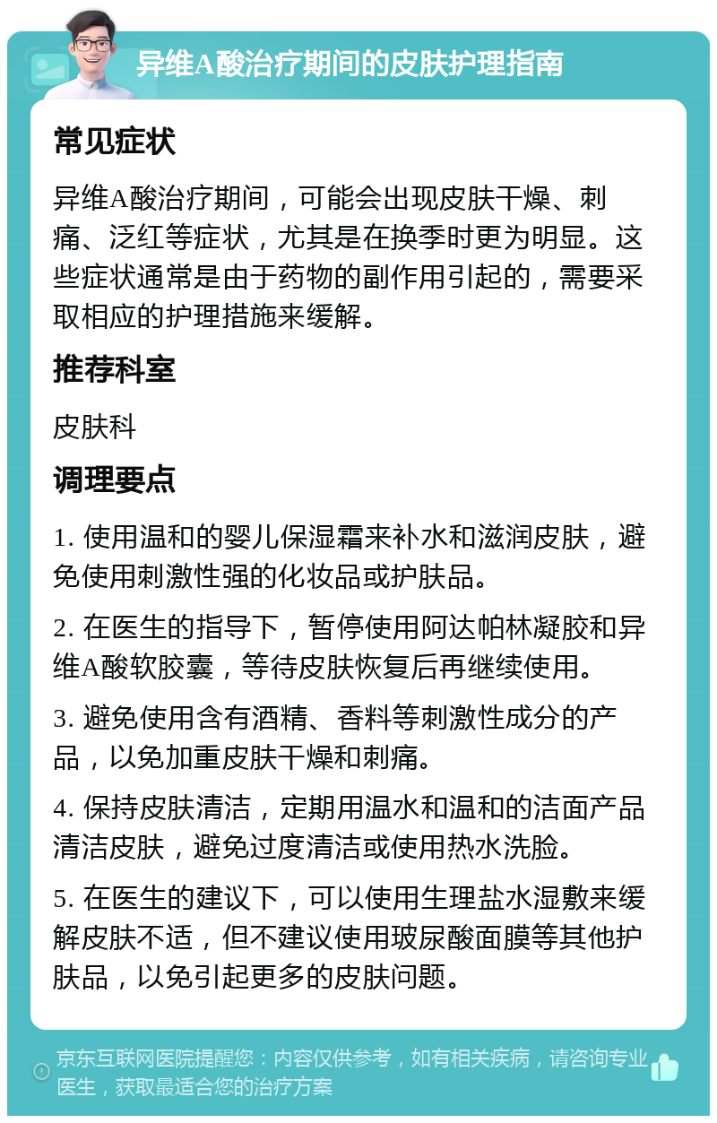 异维A酸治疗期间的皮肤护理指南 常见症状 异维A酸治疗期间，可能会出现皮肤干燥、刺痛、泛红等症状，尤其是在换季时更为明显。这些症状通常是由于药物的副作用引起的，需要采取相应的护理措施来缓解。 推荐科室 皮肤科 调理要点 1. 使用温和的婴儿保湿霜来补水和滋润皮肤，避免使用刺激性强的化妆品或护肤品。 2. 在医生的指导下，暂停使用阿达帕林凝胶和异维A酸软胶囊，等待皮肤恢复后再继续使用。 3. 避免使用含有酒精、香料等刺激性成分的产品，以免加重皮肤干燥和刺痛。 4. 保持皮肤清洁，定期用温水和温和的洁面产品清洁皮肤，避免过度清洁或使用热水洗脸。 5. 在医生的建议下，可以使用生理盐水湿敷来缓解皮肤不适，但不建议使用玻尿酸面膜等其他护肤品，以免引起更多的皮肤问题。