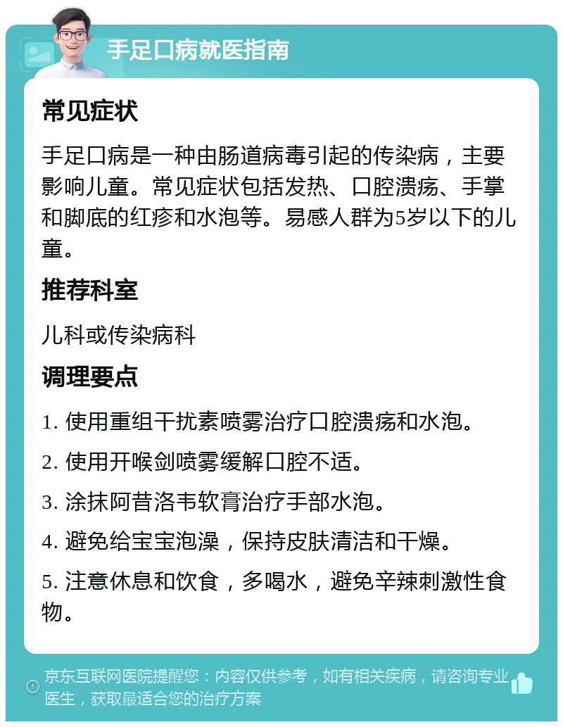 手足口病就医指南 常见症状 手足口病是一种由肠道病毒引起的传染病，主要影响儿童。常见症状包括发热、口腔溃疡、手掌和脚底的红疹和水泡等。易感人群为5岁以下的儿童。 推荐科室 儿科或传染病科 调理要点 1. 使用重组干扰素喷雾治疗口腔溃疡和水泡。 2. 使用开喉剑喷雾缓解口腔不适。 3. 涂抹阿昔洛韦软膏治疗手部水泡。 4. 避免给宝宝泡澡，保持皮肤清洁和干燥。 5. 注意休息和饮食，多喝水，避免辛辣刺激性食物。