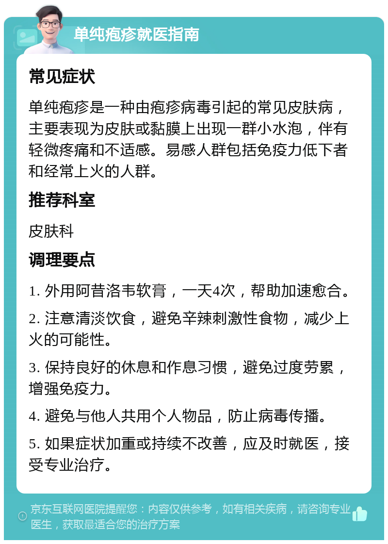 单纯疱疹就医指南 常见症状 单纯疱疹是一种由疱疹病毒引起的常见皮肤病，主要表现为皮肤或黏膜上出现一群小水泡，伴有轻微疼痛和不适感。易感人群包括免疫力低下者和经常上火的人群。 推荐科室 皮肤科 调理要点 1. 外用阿昔洛韦软膏，一天4次，帮助加速愈合。 2. 注意清淡饮食，避免辛辣刺激性食物，减少上火的可能性。 3. 保持良好的休息和作息习惯，避免过度劳累，增强免疫力。 4. 避免与他人共用个人物品，防止病毒传播。 5. 如果症状加重或持续不改善，应及时就医，接受专业治疗。