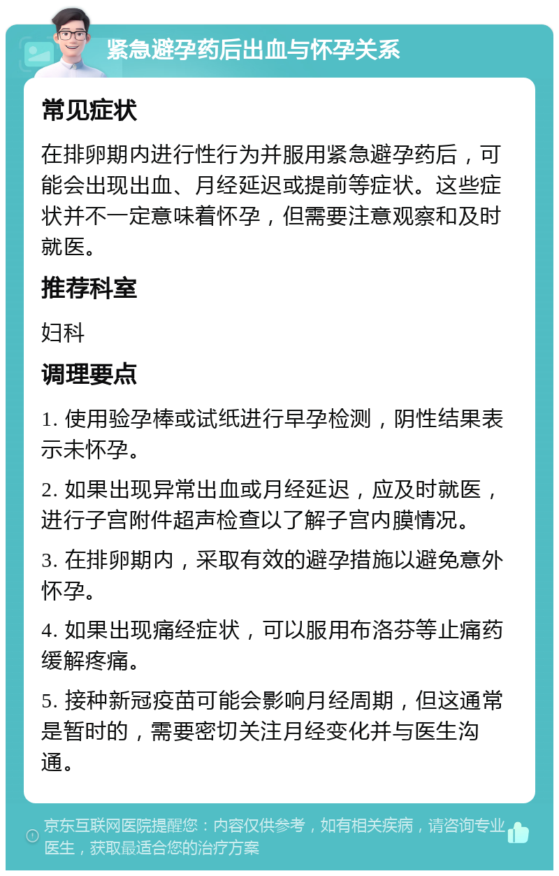 紧急避孕药后出血与怀孕关系 常见症状 在排卵期内进行性行为并服用紧急避孕药后，可能会出现出血、月经延迟或提前等症状。这些症状并不一定意味着怀孕，但需要注意观察和及时就医。 推荐科室 妇科 调理要点 1. 使用验孕棒或试纸进行早孕检测，阴性结果表示未怀孕。 2. 如果出现异常出血或月经延迟，应及时就医，进行子宫附件超声检查以了解子宫内膜情况。 3. 在排卵期内，采取有效的避孕措施以避免意外怀孕。 4. 如果出现痛经症状，可以服用布洛芬等止痛药缓解疼痛。 5. 接种新冠疫苗可能会影响月经周期，但这通常是暂时的，需要密切关注月经变化并与医生沟通。