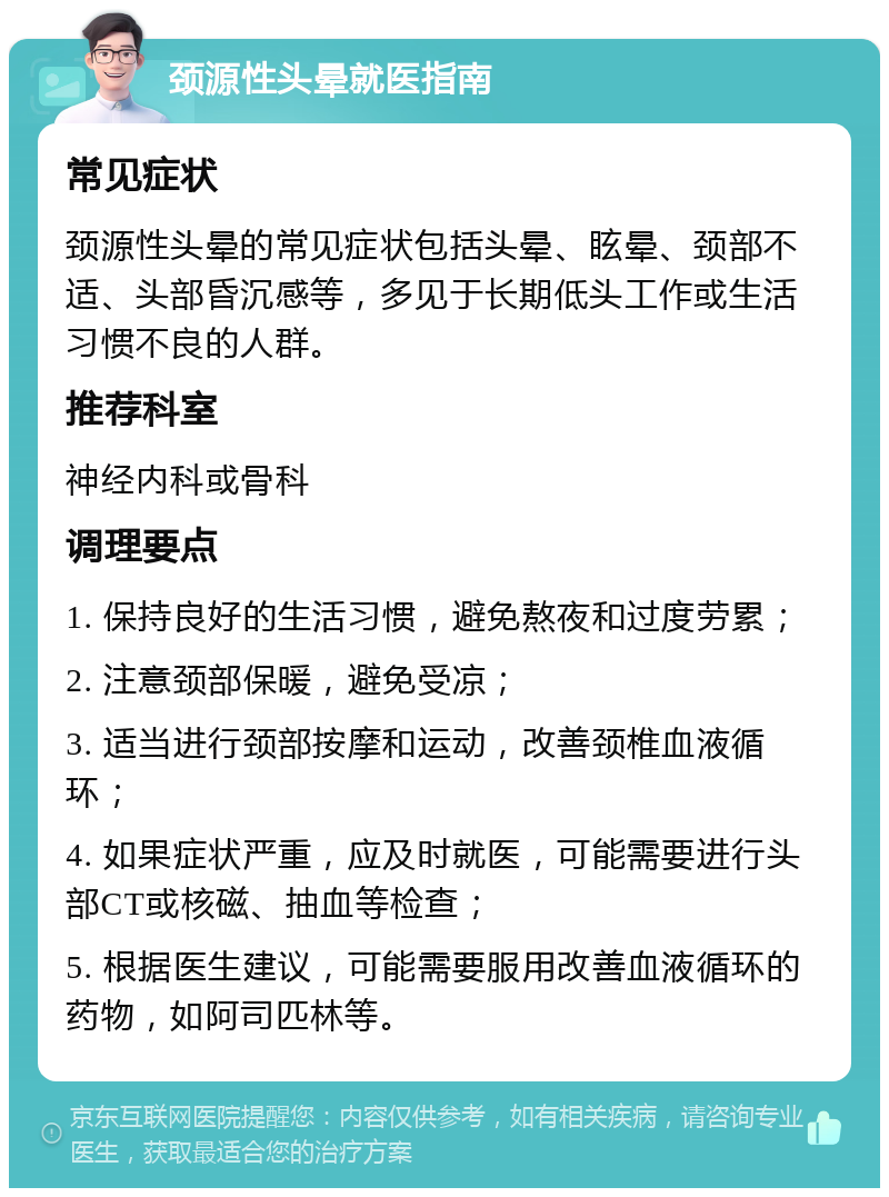 颈源性头晕就医指南 常见症状 颈源性头晕的常见症状包括头晕、眩晕、颈部不适、头部昏沉感等，多见于长期低头工作或生活习惯不良的人群。 推荐科室 神经内科或骨科 调理要点 1. 保持良好的生活习惯，避免熬夜和过度劳累； 2. 注意颈部保暖，避免受凉； 3. 适当进行颈部按摩和运动，改善颈椎血液循环； 4. 如果症状严重，应及时就医，可能需要进行头部CT或核磁、抽血等检查； 5. 根据医生建议，可能需要服用改善血液循环的药物，如阿司匹林等。