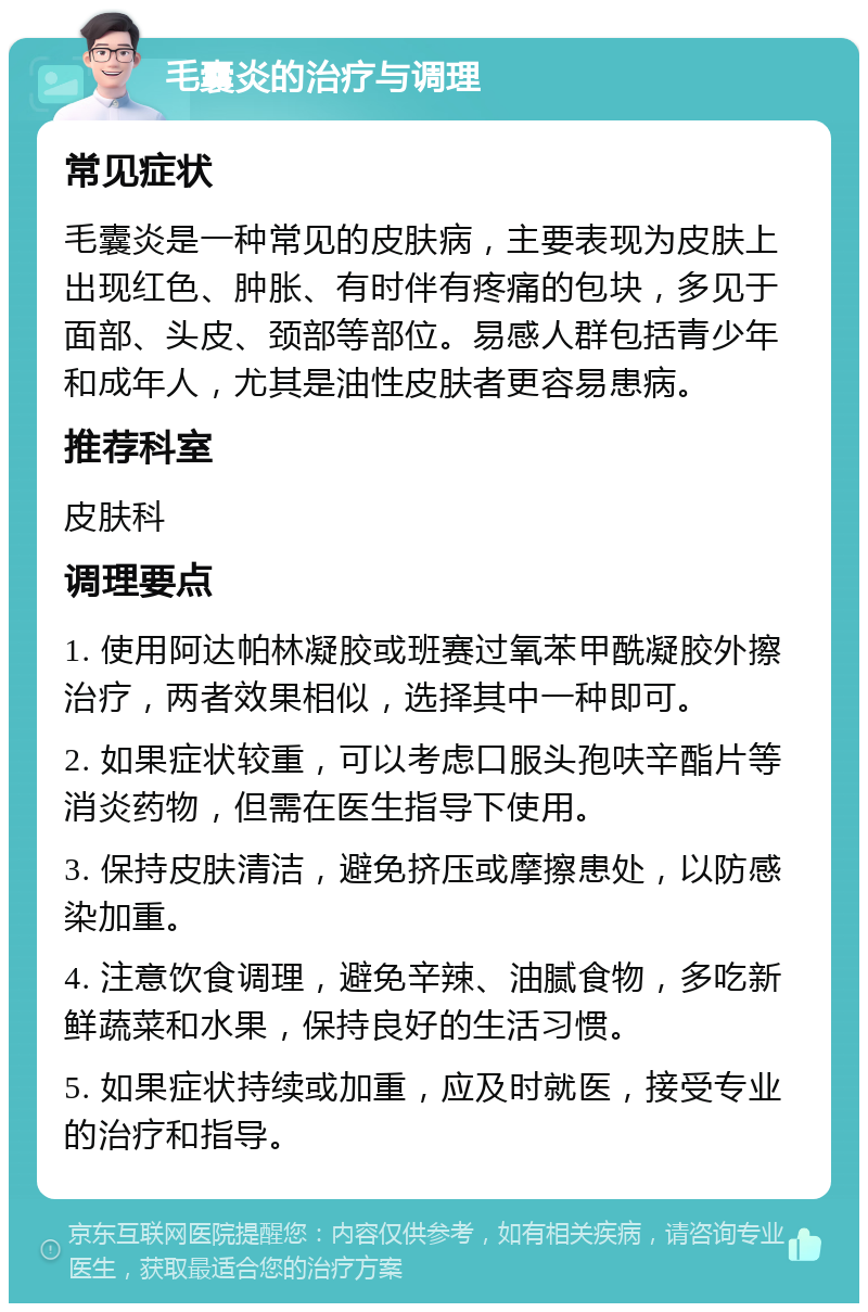 毛囊炎的治疗与调理 常见症状 毛囊炎是一种常见的皮肤病，主要表现为皮肤上出现红色、肿胀、有时伴有疼痛的包块，多见于面部、头皮、颈部等部位。易感人群包括青少年和成年人，尤其是油性皮肤者更容易患病。 推荐科室 皮肤科 调理要点 1. 使用阿达帕林凝胶或班赛过氧苯甲酰凝胶外擦治疗，两者效果相似，选择其中一种即可。 2. 如果症状较重，可以考虑口服头孢呋辛酯片等消炎药物，但需在医生指导下使用。 3. 保持皮肤清洁，避免挤压或摩擦患处，以防感染加重。 4. 注意饮食调理，避免辛辣、油腻食物，多吃新鲜蔬菜和水果，保持良好的生活习惯。 5. 如果症状持续或加重，应及时就医，接受专业的治疗和指导。