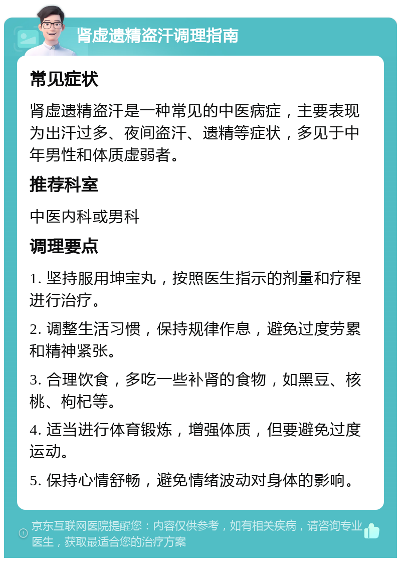 肾虚遗精盗汗调理指南 常见症状 肾虚遗精盗汗是一种常见的中医病症，主要表现为出汗过多、夜间盗汗、遗精等症状，多见于中年男性和体质虚弱者。 推荐科室 中医内科或男科 调理要点 1. 坚持服用坤宝丸，按照医生指示的剂量和疗程进行治疗。 2. 调整生活习惯，保持规律作息，避免过度劳累和精神紧张。 3. 合理饮食，多吃一些补肾的食物，如黑豆、核桃、枸杞等。 4. 适当进行体育锻炼，增强体质，但要避免过度运动。 5. 保持心情舒畅，避免情绪波动对身体的影响。