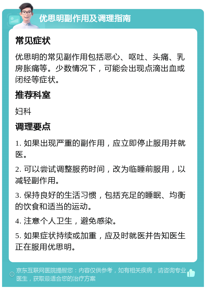 优思明副作用及调理指南 常见症状 优思明的常见副作用包括恶心、呕吐、头痛、乳房胀痛等。少数情况下，可能会出现点滴出血或闭经等症状。 推荐科室 妇科 调理要点 1. 如果出现严重的副作用，应立即停止服用并就医。 2. 可以尝试调整服药时间，改为临睡前服用，以减轻副作用。 3. 保持良好的生活习惯，包括充足的睡眠、均衡的饮食和适当的运动。 4. 注意个人卫生，避免感染。 5. 如果症状持续或加重，应及时就医并告知医生正在服用优思明。