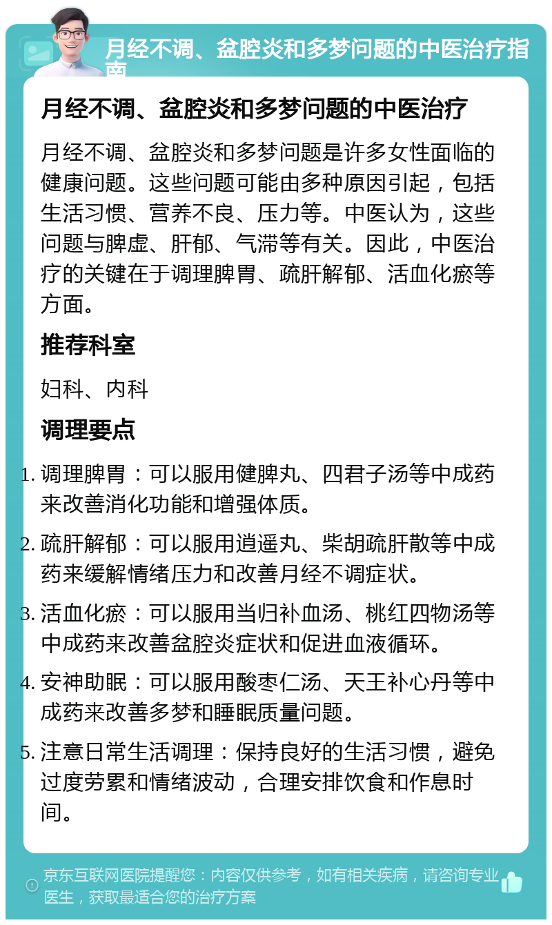 月经不调、盆腔炎和多梦问题的中医治疗指南 月经不调、盆腔炎和多梦问题的中医治疗 月经不调、盆腔炎和多梦问题是许多女性面临的健康问题。这些问题可能由多种原因引起，包括生活习惯、营养不良、压力等。中医认为，这些问题与脾虚、肝郁、气滞等有关。因此，中医治疗的关键在于调理脾胃、疏肝解郁、活血化瘀等方面。 推荐科室 妇科、内科 调理要点 调理脾胃：可以服用健脾丸、四君子汤等中成药来改善消化功能和增强体质。 疏肝解郁：可以服用逍遥丸、柴胡疏肝散等中成药来缓解情绪压力和改善月经不调症状。 活血化瘀：可以服用当归补血汤、桃红四物汤等中成药来改善盆腔炎症状和促进血液循环。 安神助眠：可以服用酸枣仁汤、天王补心丹等中成药来改善多梦和睡眠质量问题。 注意日常生活调理：保持良好的生活习惯，避免过度劳累和情绪波动，合理安排饮食和作息时间。