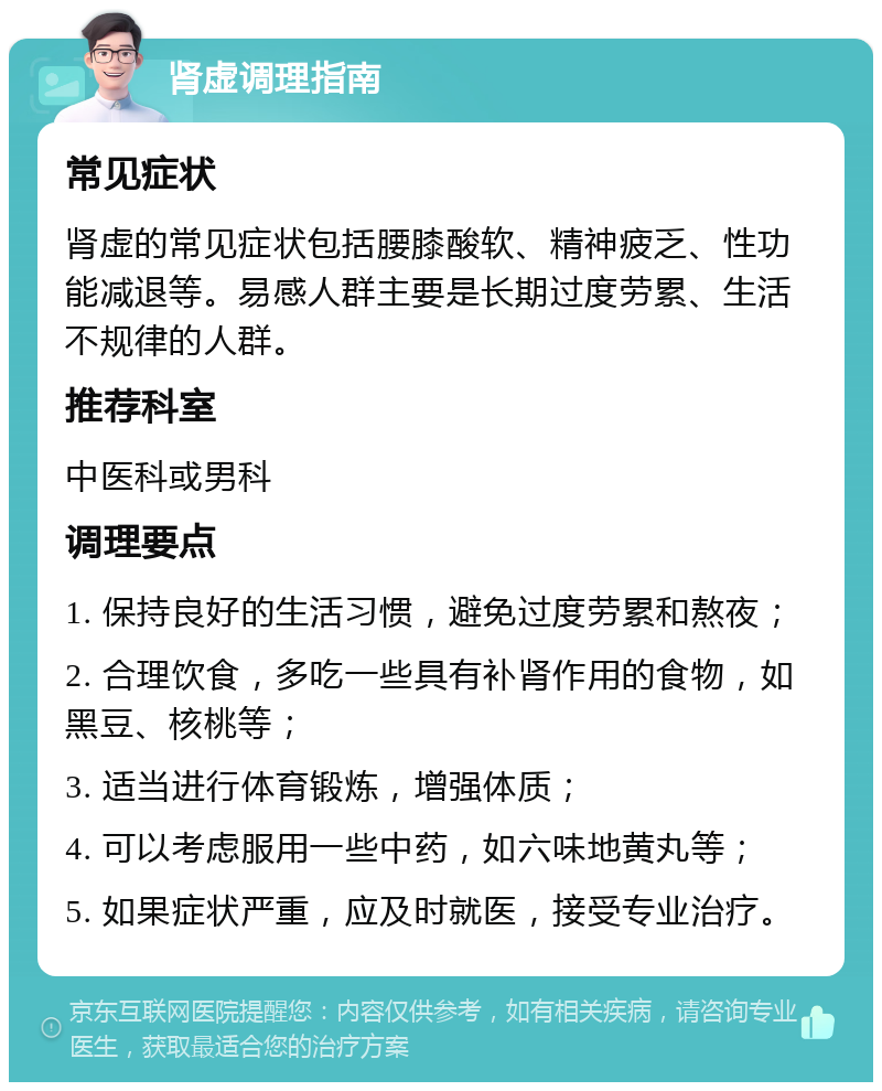 肾虚调理指南 常见症状 肾虚的常见症状包括腰膝酸软、精神疲乏、性功能减退等。易感人群主要是长期过度劳累、生活不规律的人群。 推荐科室 中医科或男科 调理要点 1. 保持良好的生活习惯，避免过度劳累和熬夜； 2. 合理饮食，多吃一些具有补肾作用的食物，如黑豆、核桃等； 3. 适当进行体育锻炼，增强体质； 4. 可以考虑服用一些中药，如六味地黄丸等； 5. 如果症状严重，应及时就医，接受专业治疗。