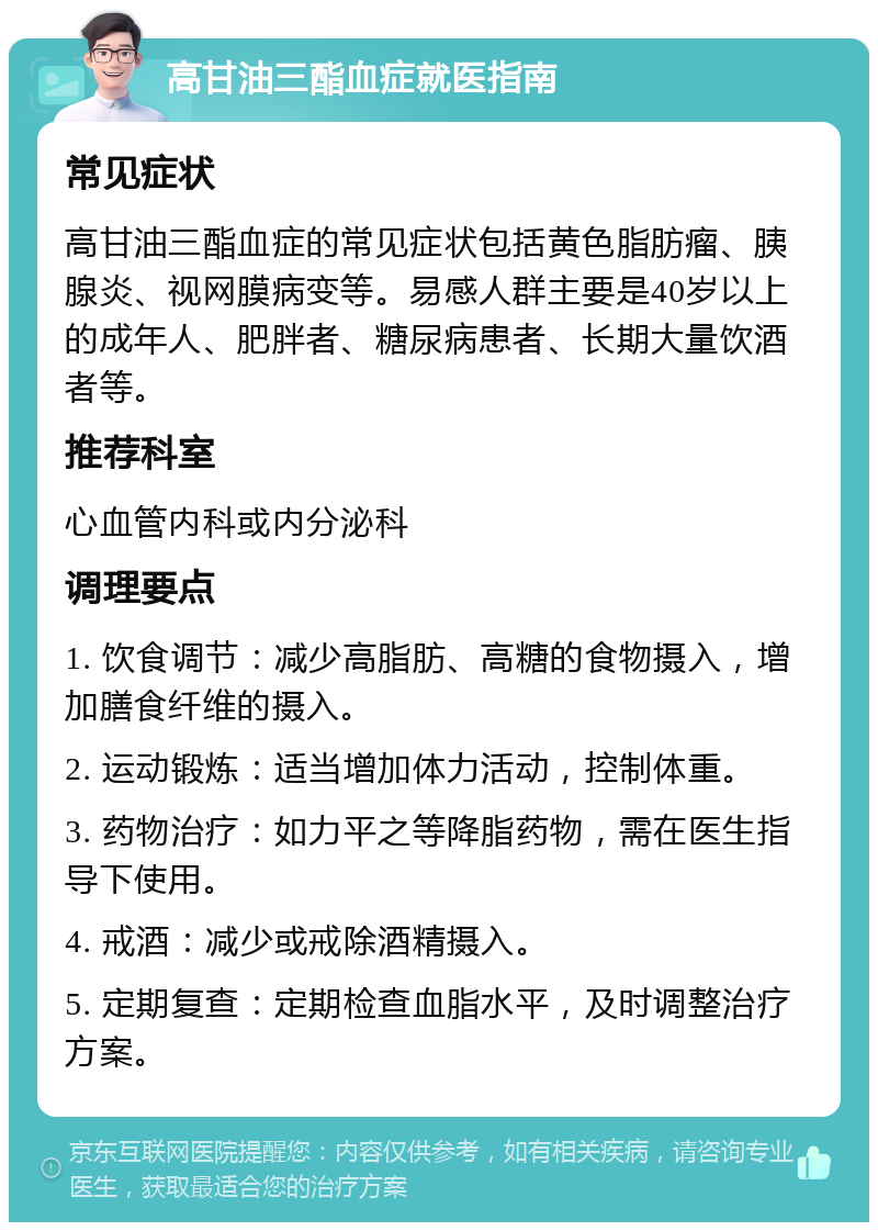 高甘油三酯血症就医指南 常见症状 高甘油三酯血症的常见症状包括黄色脂肪瘤、胰腺炎、视网膜病变等。易感人群主要是40岁以上的成年人、肥胖者、糖尿病患者、长期大量饮酒者等。 推荐科室 心血管内科或内分泌科 调理要点 1. 饮食调节：减少高脂肪、高糖的食物摄入，增加膳食纤维的摄入。 2. 运动锻炼：适当增加体力活动，控制体重。 3. 药物治疗：如力平之等降脂药物，需在医生指导下使用。 4. 戒酒：减少或戒除酒精摄入。 5. 定期复查：定期检查血脂水平，及时调整治疗方案。