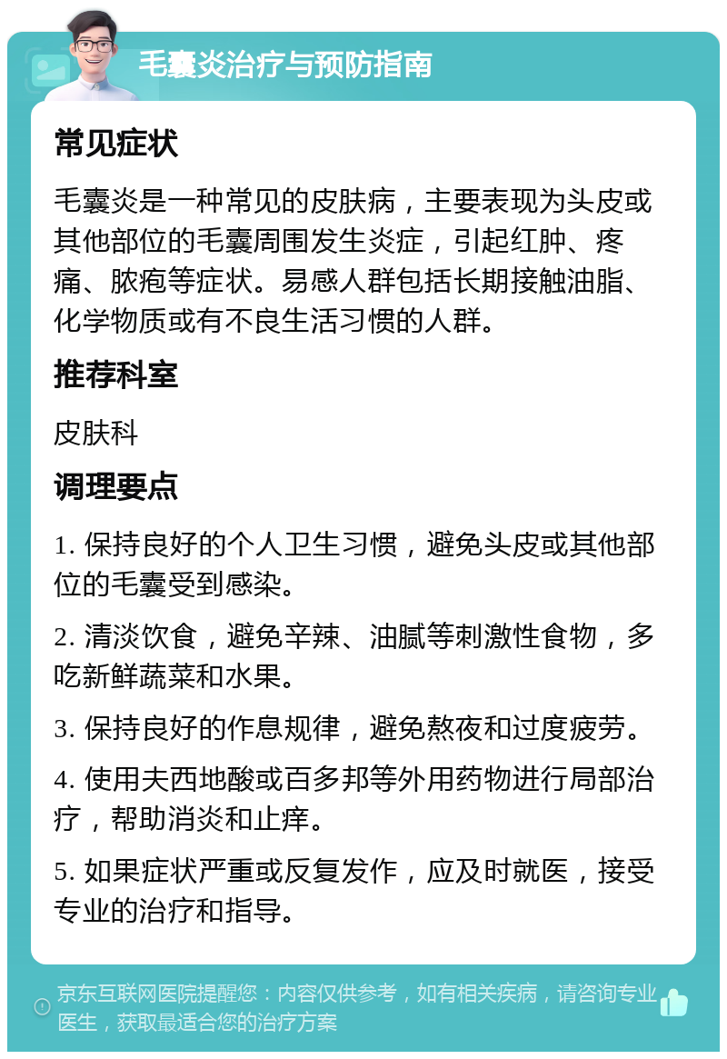 毛囊炎治疗与预防指南 常见症状 毛囊炎是一种常见的皮肤病，主要表现为头皮或其他部位的毛囊周围发生炎症，引起红肿、疼痛、脓疱等症状。易感人群包括长期接触油脂、化学物质或有不良生活习惯的人群。 推荐科室 皮肤科 调理要点 1. 保持良好的个人卫生习惯，避免头皮或其他部位的毛囊受到感染。 2. 清淡饮食，避免辛辣、油腻等刺激性食物，多吃新鲜蔬菜和水果。 3. 保持良好的作息规律，避免熬夜和过度疲劳。 4. 使用夫西地酸或百多邦等外用药物进行局部治疗，帮助消炎和止痒。 5. 如果症状严重或反复发作，应及时就医，接受专业的治疗和指导。