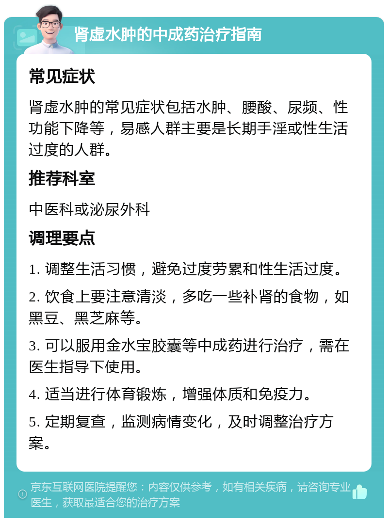 肾虚水肿的中成药治疗指南 常见症状 肾虚水肿的常见症状包括水肿、腰酸、尿频、性功能下降等，易感人群主要是长期手淫或性生活过度的人群。 推荐科室 中医科或泌尿外科 调理要点 1. 调整生活习惯，避免过度劳累和性生活过度。 2. 饮食上要注意清淡，多吃一些补肾的食物，如黑豆、黑芝麻等。 3. 可以服用金水宝胶囊等中成药进行治疗，需在医生指导下使用。 4. 适当进行体育锻炼，增强体质和免疫力。 5. 定期复查，监测病情变化，及时调整治疗方案。