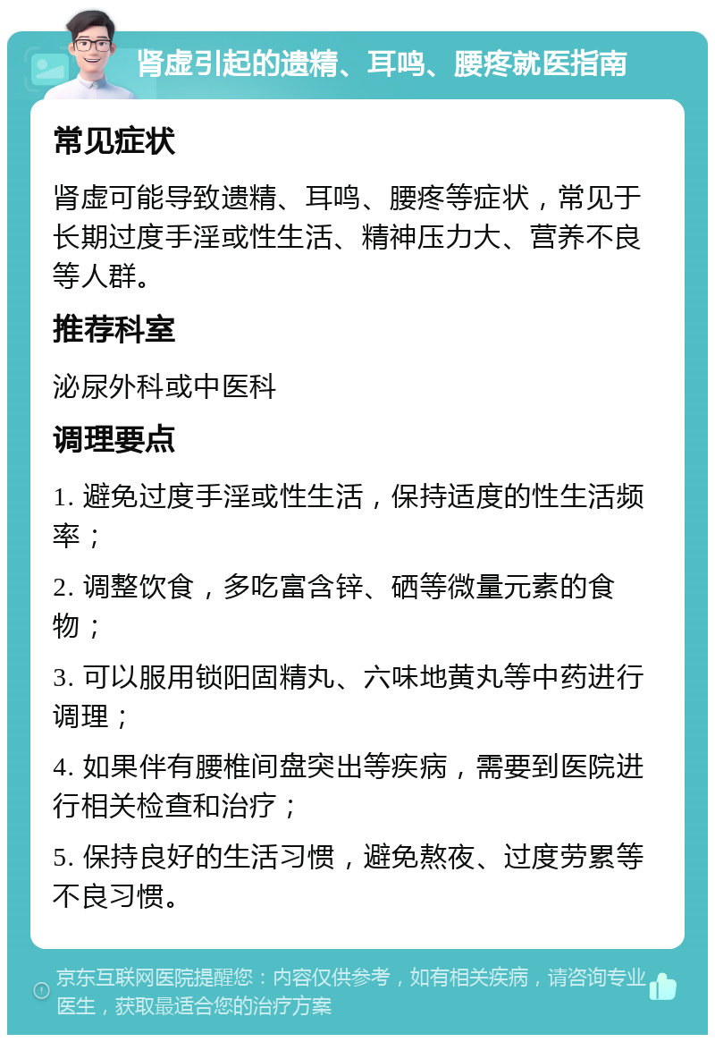 肾虚引起的遗精、耳鸣、腰疼就医指南 常见症状 肾虚可能导致遗精、耳鸣、腰疼等症状，常见于长期过度手淫或性生活、精神压力大、营养不良等人群。 推荐科室 泌尿外科或中医科 调理要点 1. 避免过度手淫或性生活，保持适度的性生活频率； 2. 调整饮食，多吃富含锌、硒等微量元素的食物； 3. 可以服用锁阳固精丸、六味地黄丸等中药进行调理； 4. 如果伴有腰椎间盘突出等疾病，需要到医院进行相关检查和治疗； 5. 保持良好的生活习惯，避免熬夜、过度劳累等不良习惯。