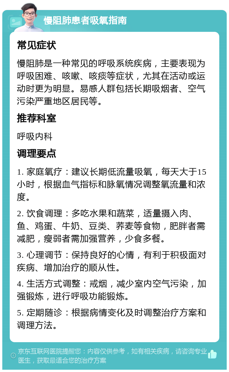 慢阻肺患者吸氧指南 常见症状 慢阻肺是一种常见的呼吸系统疾病，主要表现为呼吸困难、咳嗽、咳痰等症状，尤其在活动或运动时更为明显。易感人群包括长期吸烟者、空气污染严重地区居民等。 推荐科室 呼吸内科 调理要点 1. 家庭氧疗：建议长期低流量吸氧，每天大于15小时，根据血气指标和脉氧情况调整氧流量和浓度。 2. 饮食调理：多吃水果和蔬菜，适量摄入肉、鱼、鸡蛋、牛奶、豆类、荞麦等食物，肥胖者需减肥，瘦弱者需加强营养，少食多餐。 3. 心理调节：保持良好的心情，有利于积极面对疾病、增加治疗的顺从性。 4. 生活方式调整：戒烟，减少室内空气污染，加强锻炼，进行呼吸功能锻炼。 5. 定期随诊：根据病情变化及时调整治疗方案和调理方法。