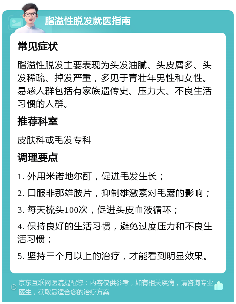 脂溢性脱发就医指南 常见症状 脂溢性脱发主要表现为头发油腻、头皮屑多、头发稀疏、掉发严重，多见于青壮年男性和女性。易感人群包括有家族遗传史、压力大、不良生活习惯的人群。 推荐科室 皮肤科或毛发专科 调理要点 1. 外用米诺地尔酊，促进毛发生长； 2. 口服非那雄胺片，抑制雄激素对毛囊的影响； 3. 每天梳头100次，促进头皮血液循环； 4. 保持良好的生活习惯，避免过度压力和不良生活习惯； 5. 坚持三个月以上的治疗，才能看到明显效果。