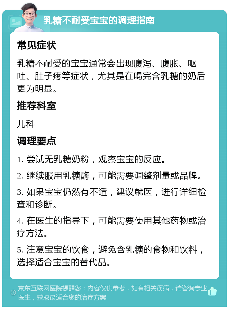 乳糖不耐受宝宝的调理指南 常见症状 乳糖不耐受的宝宝通常会出现腹泻、腹胀、呕吐、肚子疼等症状，尤其是在喝完含乳糖的奶后更为明显。 推荐科室 儿科 调理要点 1. 尝试无乳糖奶粉，观察宝宝的反应。 2. 继续服用乳糖酶，可能需要调整剂量或品牌。 3. 如果宝宝仍然有不适，建议就医，进行详细检查和诊断。 4. 在医生的指导下，可能需要使用其他药物或治疗方法。 5. 注意宝宝的饮食，避免含乳糖的食物和饮料，选择适合宝宝的替代品。