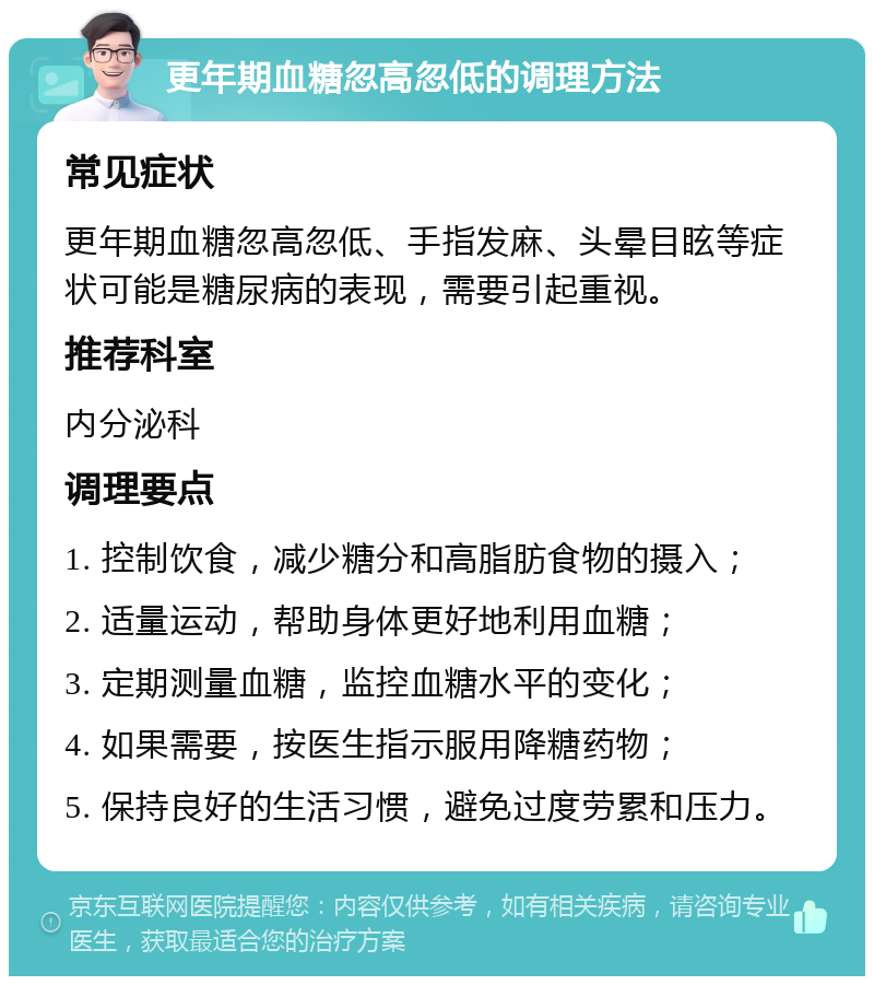 更年期血糖忽高忽低的调理方法 常见症状 更年期血糖忽高忽低、手指发麻、头晕目眩等症状可能是糖尿病的表现，需要引起重视。 推荐科室 内分泌科 调理要点 1. 控制饮食，减少糖分和高脂肪食物的摄入； 2. 适量运动，帮助身体更好地利用血糖； 3. 定期测量血糖，监控血糖水平的变化； 4. 如果需要，按医生指示服用降糖药物； 5. 保持良好的生活习惯，避免过度劳累和压力。