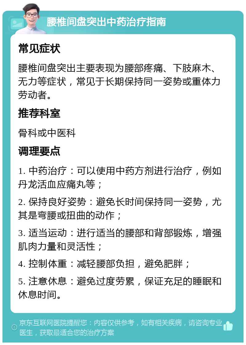 腰椎间盘突出中药治疗指南 常见症状 腰椎间盘突出主要表现为腰部疼痛、下肢麻木、无力等症状，常见于长期保持同一姿势或重体力劳动者。 推荐科室 骨科或中医科 调理要点 1. 中药治疗：可以使用中药方剂进行治疗，例如丹龙活血应痛丸等； 2. 保持良好姿势：避免长时间保持同一姿势，尤其是弯腰或扭曲的动作； 3. 适当运动：进行适当的腰部和背部锻炼，增强肌肉力量和灵活性； 4. 控制体重：减轻腰部负担，避免肥胖； 5. 注意休息：避免过度劳累，保证充足的睡眠和休息时间。