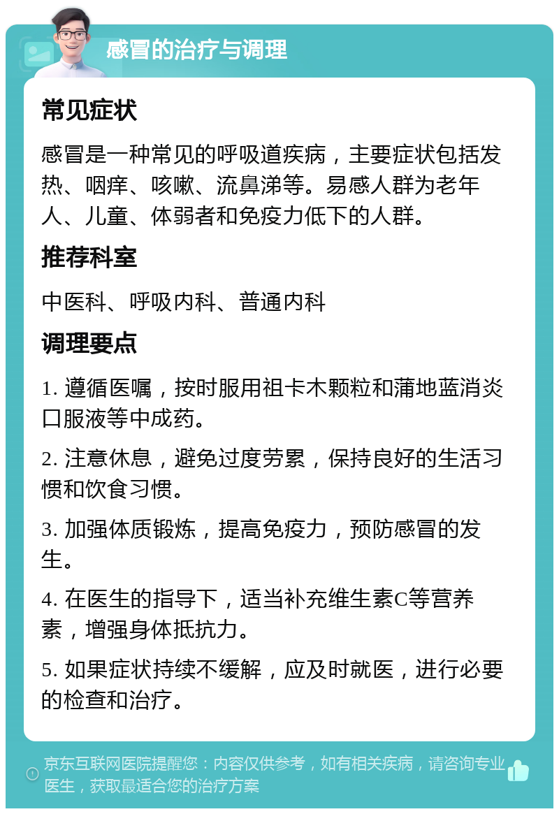 感冒的治疗与调理 常见症状 感冒是一种常见的呼吸道疾病，主要症状包括发热、咽痒、咳嗽、流鼻涕等。易感人群为老年人、儿童、体弱者和免疫力低下的人群。 推荐科室 中医科、呼吸内科、普通内科 调理要点 1. 遵循医嘱，按时服用祖卡木颗粒和蒲地蓝消炎口服液等中成药。 2. 注意休息，避免过度劳累，保持良好的生活习惯和饮食习惯。 3. 加强体质锻炼，提高免疫力，预防感冒的发生。 4. 在医生的指导下，适当补充维生素C等营养素，增强身体抵抗力。 5. 如果症状持续不缓解，应及时就医，进行必要的检查和治疗。