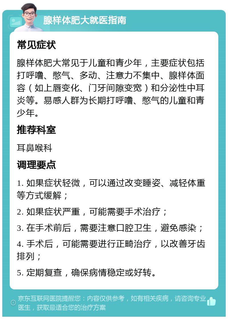 腺样体肥大就医指南 常见症状 腺样体肥大常见于儿童和青少年，主要症状包括打呼噜、憋气、多动、注意力不集中、腺样体面容（如上唇变化、门牙间隙变宽）和分泌性中耳炎等。易感人群为长期打呼噜、憋气的儿童和青少年。 推荐科室 耳鼻喉科 调理要点 1. 如果症状轻微，可以通过改变睡姿、减轻体重等方式缓解； 2. 如果症状严重，可能需要手术治疗； 3. 在手术前后，需要注意口腔卫生，避免感染； 4. 手术后，可能需要进行正畸治疗，以改善牙齿排列； 5. 定期复查，确保病情稳定或好转。